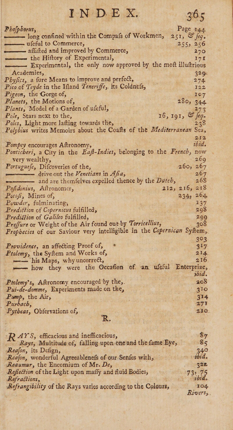 Phofphorus,. à Page 144. ‘= long confined within the Compafs of Workmen, 251, &amp; fe. | ufeful to Commerce, 2553 256 aflifted and improved by Commerce, 270 the Hiftory of Experimental, 171 Experimental, the only now approved by the moft illuftrious Academies, | 329% Pbyfics, a fure Means to improve and perfect, 274, Pico of Teyde in the Ifland Teneriffe,. tts Coldnefs, 122 Pigeon, the Gorge of, TE 7 | Planets, the Motions of, 280, 344 Plants, Model of a Garden of ufeful, es | Pole, Stars next to the, | 16, 191, © jeg. Poles, Light more lafting towards the, 238 _ Polybius writes Memoirs about the Coafts of the Mediterranean Sea, + 212 Pompey encourages Aftronomy, ibid. | Ponticheri, a City in the Eaff-Indies, belonging to the French, now . | very wealthy, 269 | Portuguefe, Difcoveries of the, 260, 267 | ome drive out the Venetians in Afia, ; 267 and are themfelves expelled thence by the Dutch, 268 Pofidonius, Aftronomer, 212; 216, 218 | Potofi, Mines of, — 234, 264 Powder, fulminating; 137 Prediétion of Copernicus fulfilled, : 298 PrediG@ion of Galileo fulfilled, 209 Preffure or Weight of the Air found out-by Terricellius, _ . 308 Prophecies of our Saviour very intelligible in the Copertican Syftem, 30 Providence, an affecting Proofof, * | 3 Ptolemy, the Syftem and Works of, 214. =— his Maps, whyuncorreét, 216 —— how they were the Occafion of an. ufeful ae: 7 rid. Prolemy’s, Aftronomy. encouraged by they. 308 _ Pui-de-domme, Experiments made on the, ' 410 Pump, the Air, He : 314 _ Purbacb, ‘4 27% Pytheas, Obtervations of, 210. R. R ATS, efficacious and inefficacious, 87 Rays, Multitude of, falling upon oneand the fame Eye, 85 Reafor, its Defign, ; - 34.0 Reafon, wonderful Agreeablenefs of our Senfes with, + ibid. Reaumur, the Encomium of Mr. De, ; 322 RefieGion of the Light upon mafly and fluid Bodies, 73 75 Refraétions, ee ee Refrangibility of the Rays varies according to the Colours, 104 Rivers.