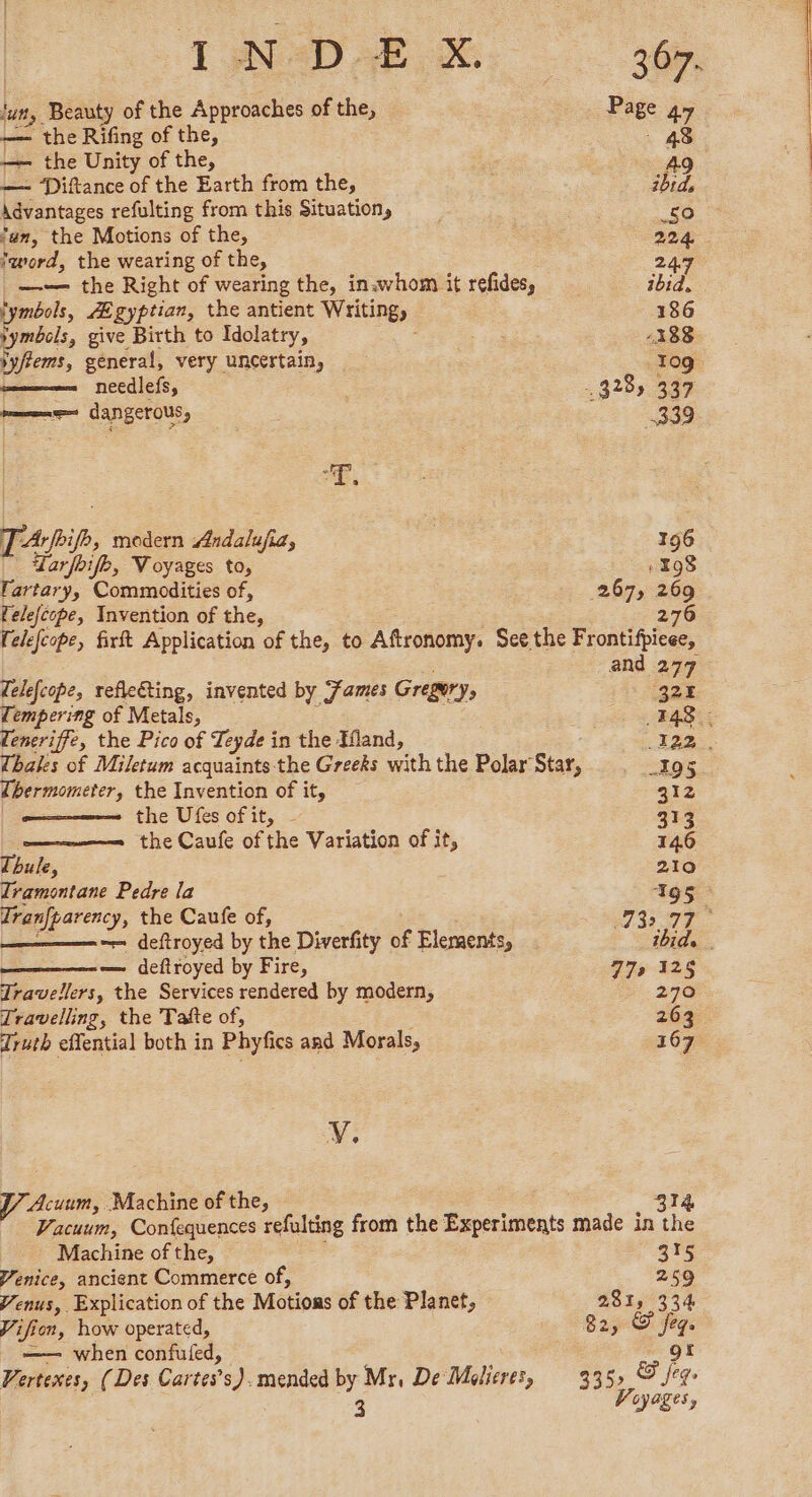 bans Beauty of the Approaches of ee Page 47 — the Rifing of the, —— the Unity of the, A — ‘Diftance of the Earth from the, hid Advantages refulting from this Situation, £0 fan, the Motions of the, 224 ‘word, the wearing of the, 247 —— the Right of wearing the, inavhom it refides, ibid. tymbols, Egyptian, the antient Writing, 186 yymbels, give Birth to Idolatry, -188 Yyffems, general, very uncertain, Tog. needlefs, 3285 337 mms dangerous, 339 a Bn TArbip, modern Aiditafe, 196 Yar foifh, Voyages to, 198 Tartary, Commodities of, 267, 269 felefcope, Invention of thes 276 (elefcope, firft Application of the, to Afronomy: See the Frontifpicee, and 27 delejcope, refleéting, invented by Fames Gregury, ee cempering of Metals, Sp | Teneriffe, the Pico of Teyde in the Hand, AZ. Thales of Miletum acquaints the Greeks with the Polar Star, 195 ibermometer, the Invention of it, 312 the Ufes of it, - 313 ; the Caufe of the Variation of it, 146 Thule, 210 Tramontane Pedre la Ags pu eae the Caufe of, NO 77 — deftroyed by the Diverfity of Elements, tbide — deftroyed by Fire, 779 128 Travellers, the Services rendered by modern, 270 Travelling, the Tafte of, 263 Truth effential both in Phyfics and Morals, . 367 V. Acuum, Machine of the, 214 Vacuum, Confequences refulting from the Experiments made in the Machine of the, 315 Venice, ancient Commerce of, 259 Venus, Explication of the Motions of the Planet, 28 Le 334 Vifien, how operated, 82; rape —— when confuled, Vertexes, (Des Cartes’s). mended by Mr, De otis, 335> & Figs 3 Voyages,