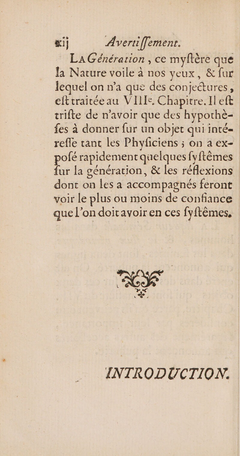 LA Génération , ce myftère que la Nature voile à nos veux, &amp; fur lequel on n’a que des conjettures, efttraitéeau VIIIe, Chapitre. Il eft trifte de n’avoir que des hypothè- fes à donner fur un objet quiinté= refle tant les Phyficiens ; on a ex- pofé rapidement quelques fyftêmes fur la génération, &amp; Les réflexions dont on les à accompagnés feront voir le plus ou moins de confiance que l’on doitavoiren ces fyftêmes, | Le INTRODUCTION.