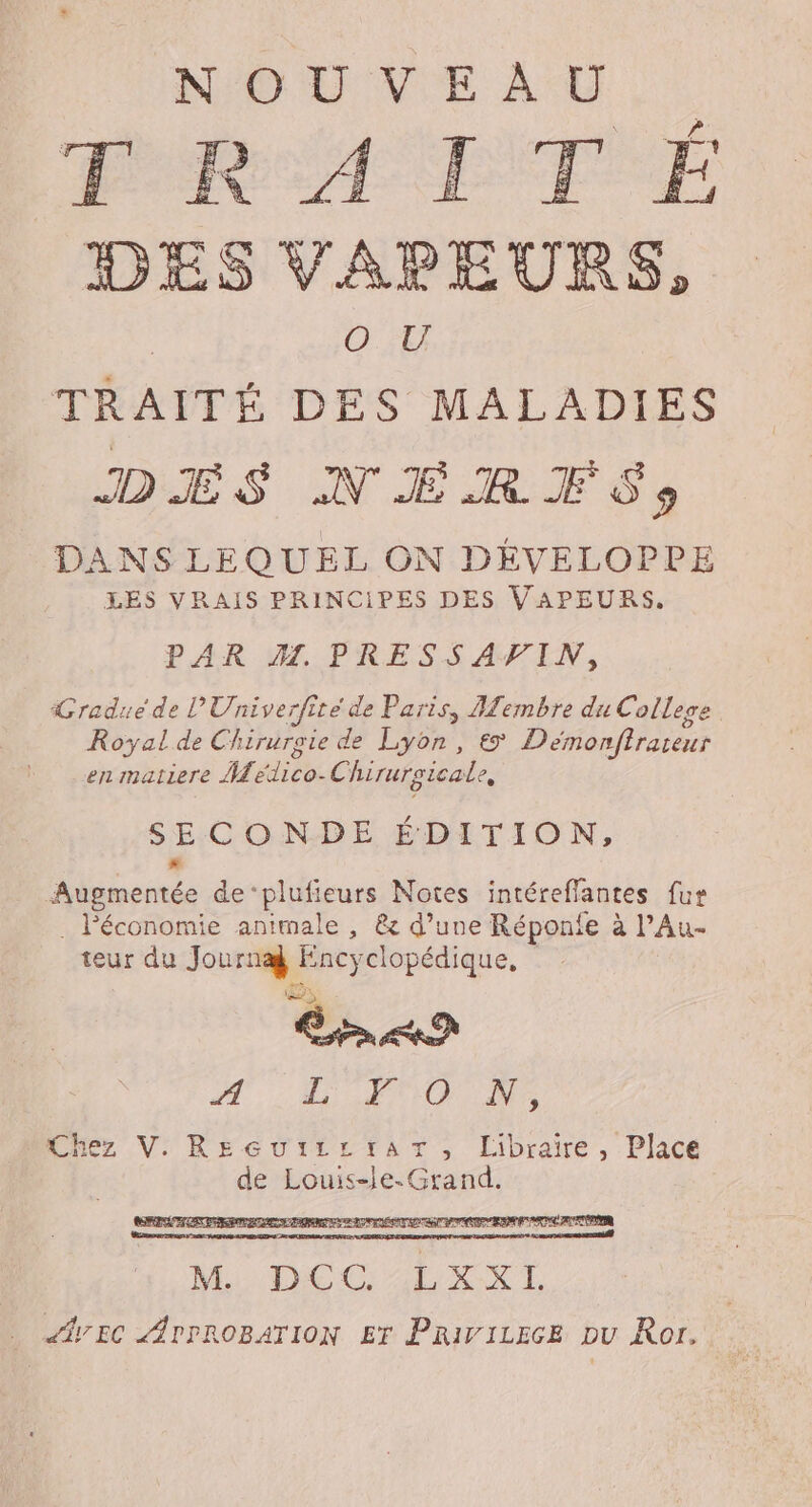 NOUVEAU FRA ETF E DES VAPEURS, | Of TRAITÉ DES MALADIES DANS LEQUEL ON DÉVELOPPE LES VRAIS PRINCIPES DES VAPEURS. PAR MW. PRESSAFIN, Gradue de l'Univerfité de Paris, Membre du Colleoe Royal de Chiruroie de Lyon, € Démonfiraseur en matiere MMedico-Chirursicale, SECONDE ÉDITION, Augmentée de‘plufieurs Notes intéreffantes fur . Péconomie animale , &amp; d’une Réponfe à PAu- teur du Journæ Encyclopédique, &lt; M7 LPO Ne bChez V. RecutiirtrarT, Libraire, Place de Louis-le. Grand. MELLE CERN. dy EC APPROBATION Er PRivirece pu Ror.