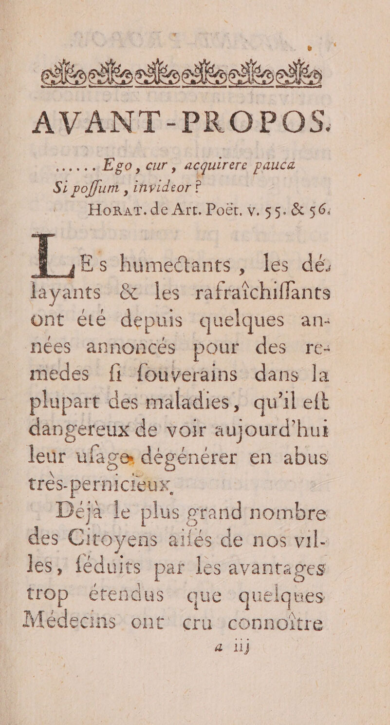 aloaitenlonttonlioas AVANT-PROPOS. nie Ego, cur, acquirere pauca S: poflum , invideor ? Horar. de Arr. Poët, v. 55. &amp; 56. Le: humedtants, les dé: ayants &amp; les rafraïchiffants ont été depuis quelques an: nées annoncés pour des re- medes fi fouverains dans la plupart dés maladies, qu'il et dangereux de voir aujourd'hui leur ufage dégénérer en abus trés-pernicIeux, | Déjà le plus grand nombre des Citoyens ailés de nos vil- les, {éduits par les avantages trOp étendus que quelques Médecins ont cru connoître a li}