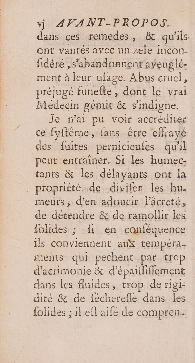 dans ces remedes, & qu'ils ont vantés avec un zele incon- fidéré ,s’abandonnent ayeu glé- ment à leur ufage. Abus cruel, préjugé funefte , dont le vrai Médecin gémit & s’indigne. Je n'ai pu voir accréditer ce fyflème, fans être effrayé des fuites pernicieufes qu'il peut entraîner. Si les humec- tants & les délayants ont la _ propriété. de divifer les hu- meurs , d'en adoucir lacreté, de détendre & de ramollir les {olides ; fi en canféquence ils conviennent auX tempéra. ments qui pechent par trop d'acrimonie & d’épailiflement dans les fluides, trop de rigi- - dité & de fécherefle dans les {olides ; ileit aifé de compren-