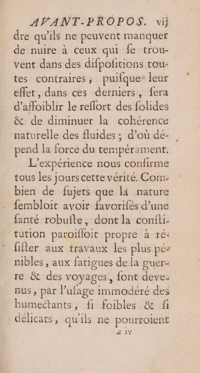 \ dre qu ils ne peuvent manquer de nuire à ceux qui fe trou- vent dans des difpolitions tou- tes contraires ;, puilque* Jeur effet, dans ces derniers, fera d'affoibilir le reflort des folides &amp; de diminuer la cohérence naturelle des fluides ; d’où dé- pend la force du tempérament. L’ expérience nous confirme tous les jours cette vérité. Com- bien de fujets que là nature fembloit avoir favorifés d’une fanté robuflte, dont la coniti. tution paroifloie propre à ré: fifter aux travaux les plus pés mbles , aux fatigues de la guér- re &amp; des voyages, {ont deve- nus, par l’ulage immodéré des ORAN fi foibles &amp; fi délicats, qu ls ne pourroiel nt &amp; 1Y