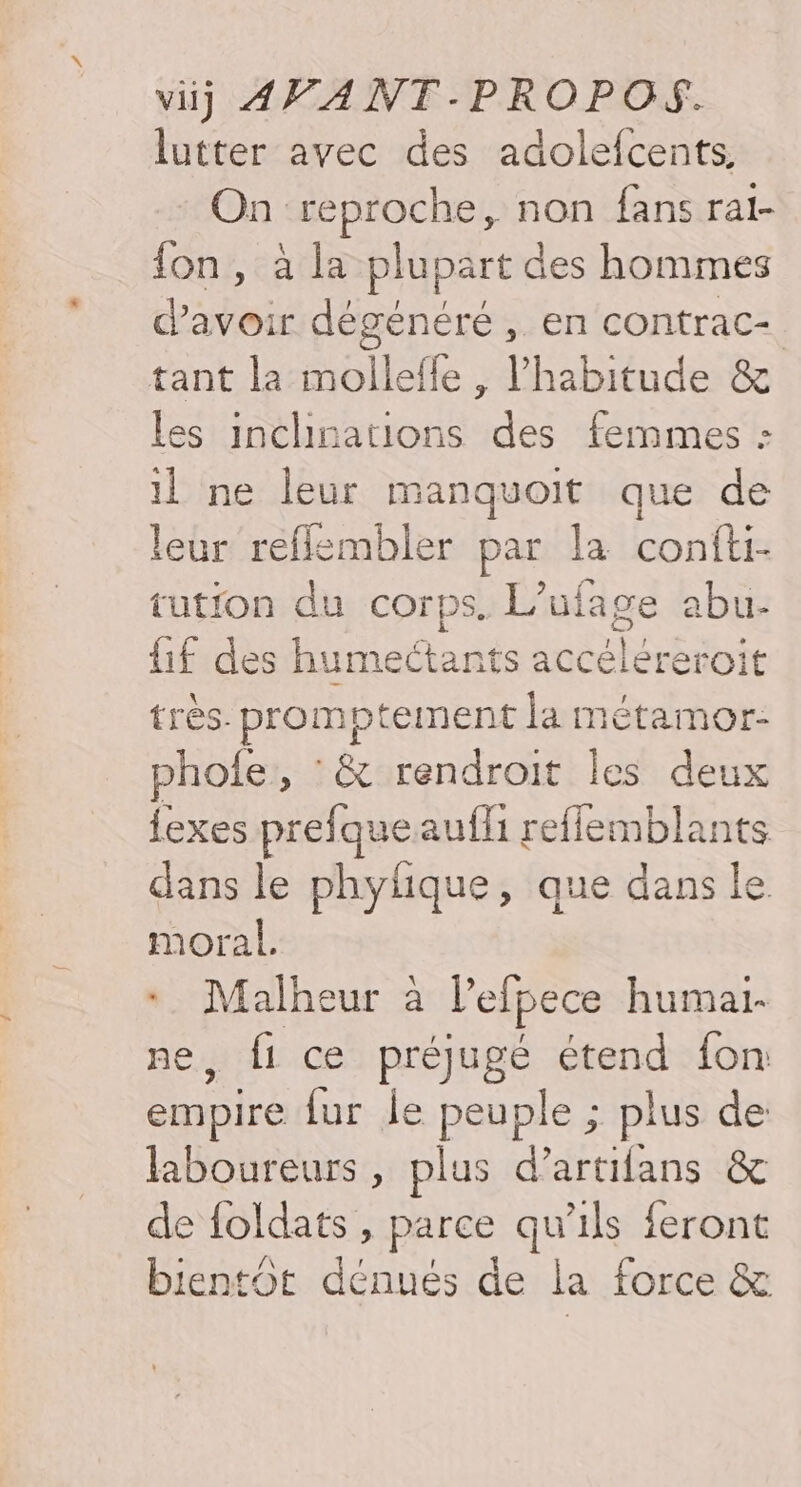 lutter avec des adolefcents, On reproche, non fans rai- fon, à la plupart des hommes d’avoir dégénéré , en contrac- tant la mollefle , l'habitude &amp; les inclinations des femmes : il ne leur manquoit que de leur reflembler par la confti- tution du corps. L’ufage abu- {if des humectants accéléreroit très. promptement la métamor- phole, : &amp; rendroit les deux {exes prefqueaufli reffemblants dans le phylique, que dans le moral. ; Le ur à lelpece humai. fi ce préjugé étend fon Due fur le peuple ; plus de laboureurs , plus d’artifans &amp; de foldats , parce qu’ils feront bientOt dénués de la force &amp;