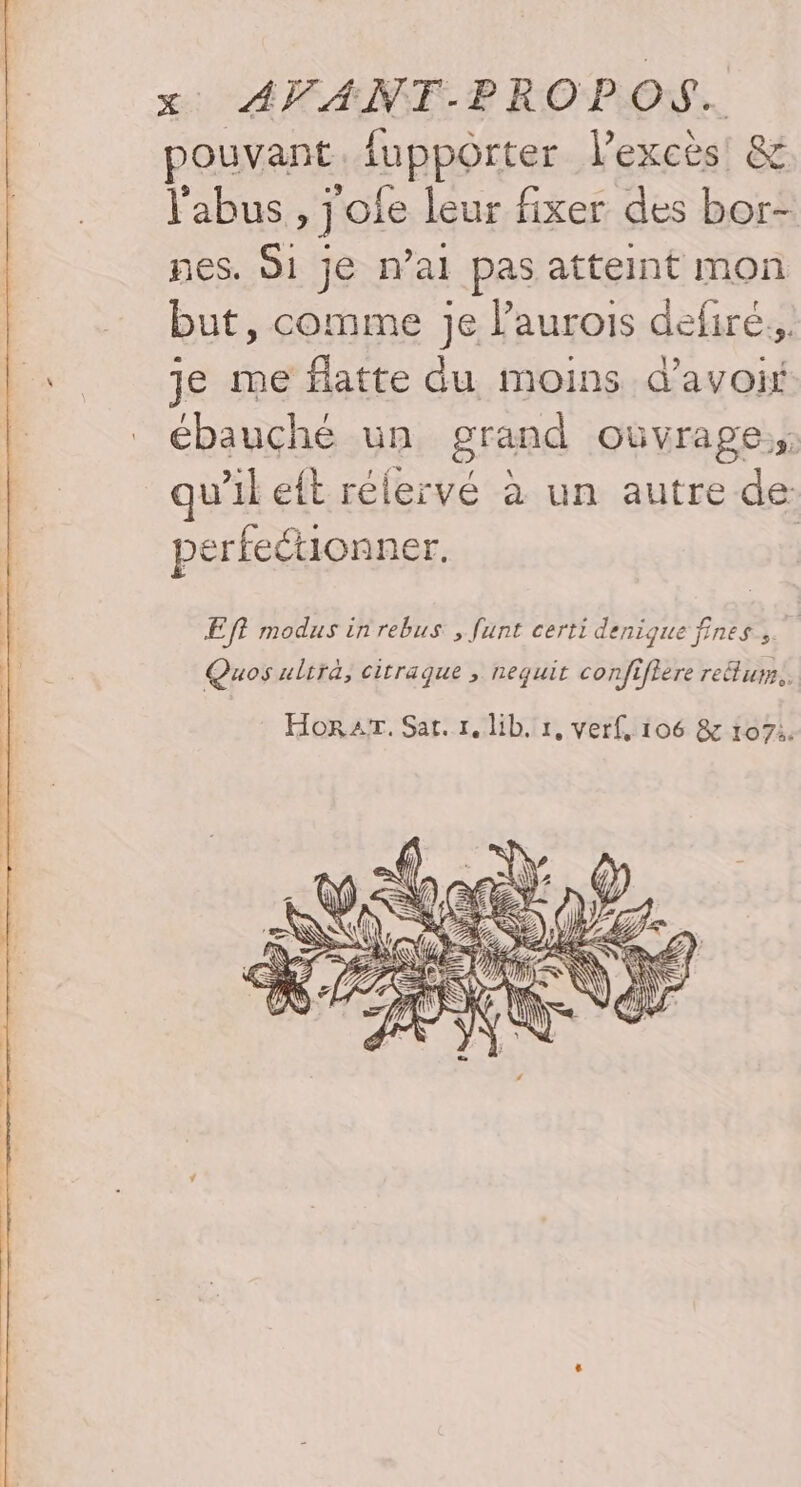 pouvant uppoôrter l'excès &amp; l'abus »] ofe leur fixer des bor- nes. 1 je n’al pas atteint mon but, comme Je laurois defiré., Li je me flatte du moins d’avoif ébauché un grand OùVrapes qu’il eft rélervé à un autre de: perfeétionner. Eft modus inrebus , funt certi denique fines Quos ultra, citraque ; nequit confiftere reétum.. Horaïr. Sat. 1,lib. 1, verf, 106 &amp; 1071.