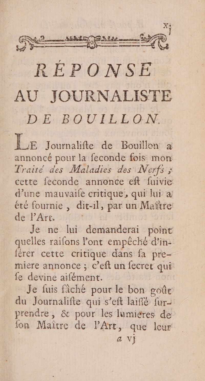 RÉPONSE: AU JOURNALISTE D:E: BOUILEON. Le Journalifte de Bouillon à - annoncé pour la feconde fois mon Traité des Maladies des Nerfs ; cette feconde annonce eft fuivie d’une mauvaile critique, qui lui à été fournie , dit-il, par un Maître de PArt Je ne lui demanderai point quelles railons Font empêché d'in: férer cette critique dans fa pre- miere annonce ; c’eft un fecret qui fe devine aïfément. | Je fuis fiche pour le bon goût du Journalifte qui s’eft laiflé fur- prendre, &amp; pour les lumiéres de fon Maître de l'Art, que leur | a Vj