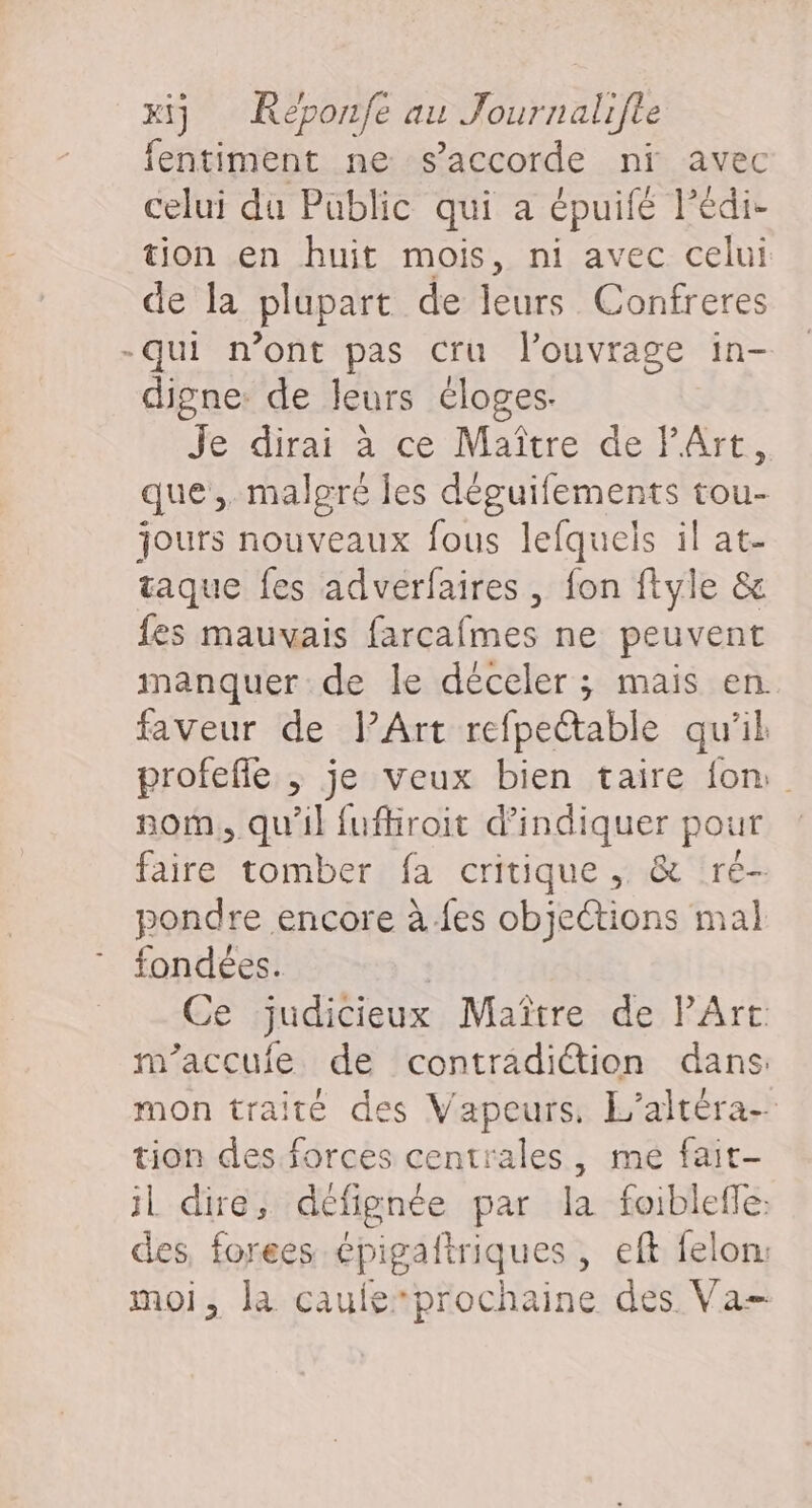 fentiment ne s'accorde ni avec celui du Public qui a épuifé lédi- tion en huit mois, ni avec celui de la plupart de leurs Confreres -qui n’ont pas cru l'ouvrage in- digne: de leurs éloges. Je dirai à ce Maître de PArt, que. malgre Îes déguifements tou- jours nouveaux fous lefquels il at- taque fes adverfaires , fon ftyle &amp; fes mauvais farcafmes ne peuvent manquer de le déceler ; mais en. faveur de lArt refpectable qu'il profefle ; je veux bien taire {on nom, qu’il fufhroit d'indiquer pour faire tomber fa critique, &amp; ré- pondre encore à.fes objections mal fondées. | Ce judicieux Maître de PArt m’accufe de contradiction dans mon traite des Vapeurs, L’altéra- tion des forces centrales, me fait- il dire, detignée par la foibleffe: des, forees “pis lriques, eft felon: moi, la caufe*prochaine des Va-