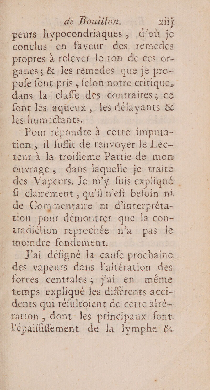 de Bousllor. xIif peurs hypocondriaques, d’où je conclus en faveur des remedes propres à relever le ton de ces or- ganes; &amp; les remedes que je pro- pole féne pris , felon notre critique, dans la clafle des contraires; ce font les aqüeux , les délayants &amp; les humecCtants. Pour répondre à cette imputa- tion, il fufñt de renvoyer le Lec- teur à la troifieme Partie de mom ouvrage, dans laquelle je traite des _Vapeurs. Je m'y fuis expliqué fi clairement , qu'il n’eft befoin ni de FPE ni d’interprèta- tion pour démontrer que la con- iradiction reprochée n’a pas Île inoindre fondement. J'ai défigné la caufe prochaine des vapeurs dans laltération des forces centrales ; j'ai en même temps explique les différents acci- dents qui réfultoient de cette alte- ration , dont les principaux font l'épaiffiffement de Ja Jymphe &amp;