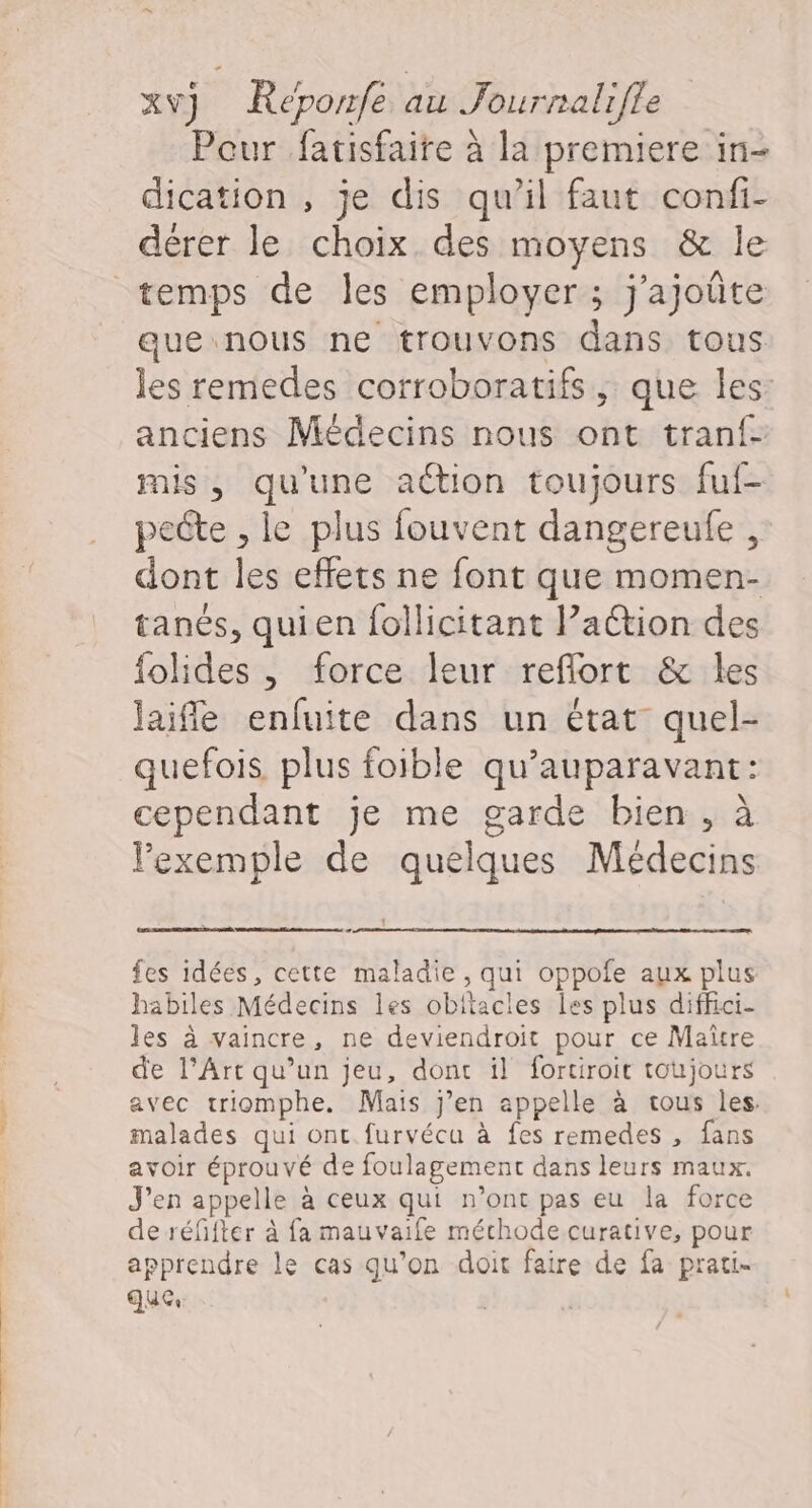 Pour fatisfaire à la premiere in- dication , je dis qu’il faut confi- dérer le choix des moyens &amp; le que nous ne trouvons dans tous les remedes corroboratifs , que les: anciens Médecins nous ont tranf- mis, qu'une action toujours fuf- pecte , le plus fouvent dangereufe , dont les effets ne font que momen- tanés, quien follicitant Paction des folides , force leur reflort &amp; les laifle enfuite dans un état quel- quefois plus foible qu'auparavant: cependant je me garde bien, à l'exemple de quelques Médecins fes idées, cette maladie, qui oppofe aux plus habiles Médecins les obitacles les plus diffici- les à vaincre, ne deviendroit pour ce Maitre de l'Art qu’un jeu, donc il fortiroic toujours avec triomphe. Mais j’en appelle à tous les. malades qui ont furvécu à fes remedes , fans avoir éprouvé de foulagement dans leurs maux. J'en appelle à ceux qui n’ont pas eu la force de réfifter à fa mauvaife méchode curative, pour apprendre le cas qu’on doit faire de fa prati- que,