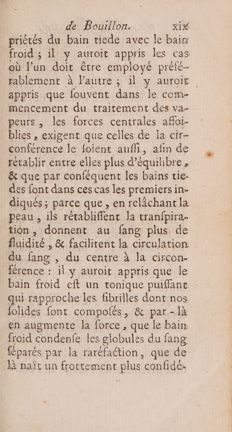 _priétés du bain tiede avec le bain froid ; il y auroit appris les cas où l’un doit être employé préfe- fablement à Pautre ; il y auroit appris que fouvent dans le com- mencement du traitement des va- peurs , les forces centrales afloi- _blies, exigent que celles de la cir- conférence le foient auf, afin de rétablir entre elles plus d'équilibre, &amp; que par conféquent les bains tie- des font dans ces cas les premiers in- diqués; parce que , en relächantla peau, ils rétabliffent la tranfpira- tion, donnent au fang plus de fluidité , &amp; facilitent la circulation du fang , du centre à la circon- férence : il y auroit appris que le bain froid eft un tonique puiffant qui rapproche les fibrilles dont nos folides font compolés, &amp; par-là en augmente la force, que le bain. froid condenfe les globules du fang féparés par la raréfaction, que de là naît un frottement plus confidé: