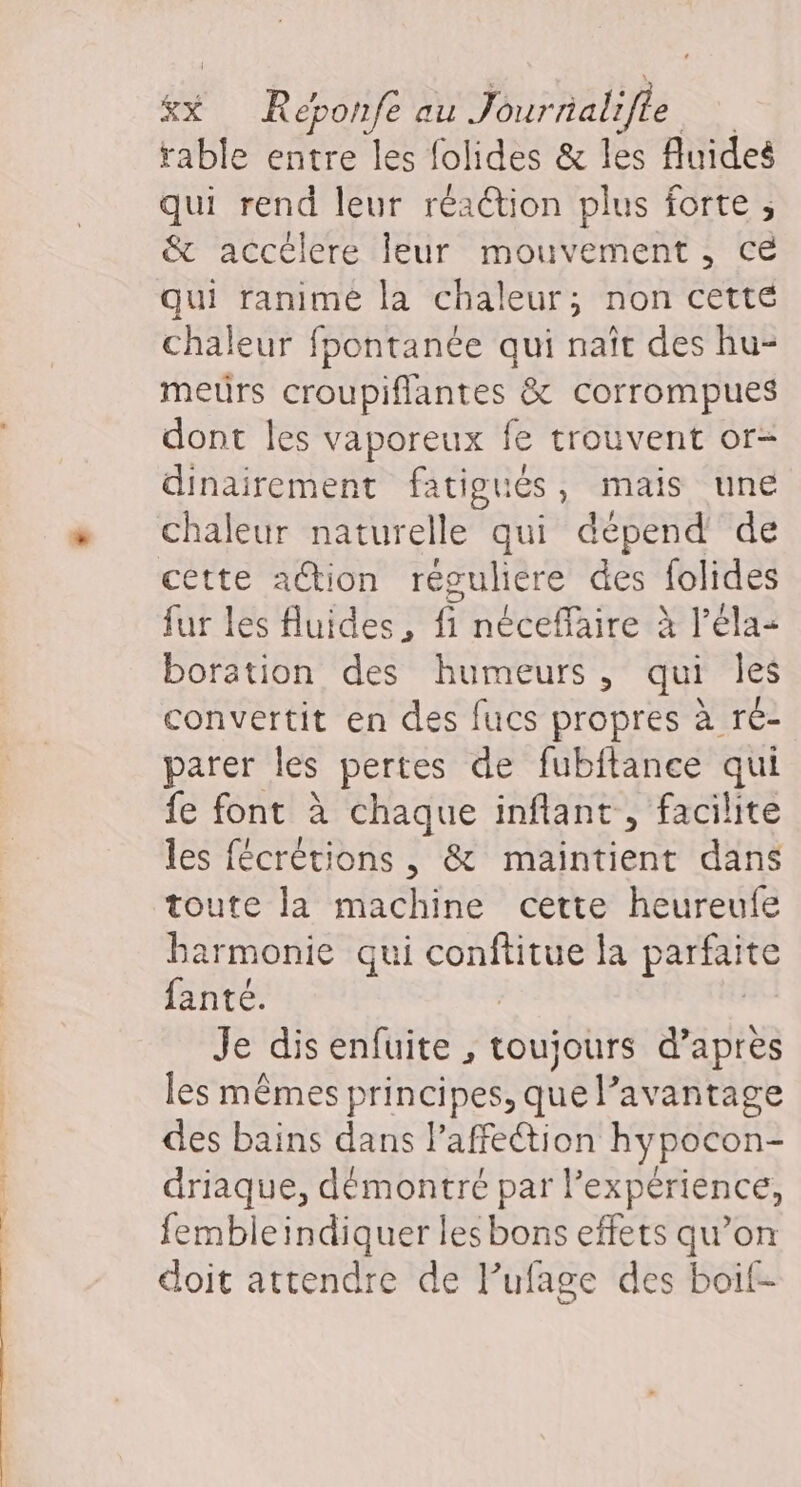 | &amp;x Reébonfe au Jour nalifle rable entre les folides &amp; les fluides qui rend leur réaction plus forte ; &amp; accélere leur mouvement, ce qui ranimé la chaleur; non cette chaleur fpontanée qui naît des hu- meurs croupiflantes &amp; corrompues dont les vaporeux fe trouvent or- dinairement fatigués, mais une chaleur naturelle qui dépend de cette ation réguliere des folides fur les fluides, f néceflaire à l’éla- boration des humeurs, qui les convertit en des fucs propres à ré- parer les pertes de fubitance qui fe font à chaque inflant, facilite les fécrétions , &amp; maintient dans toute la machine cette heureufe barmonie qui conftitue la parfaite fanté. Je disenfuite , Loujbtrs d’après les mêmes principes, que l’avantage des bains dans laffeétion hypocon- driaque, démontré par l’expérience, fembleindiquer lesbons effets qu’on doit attendre de l’ufage des boif-