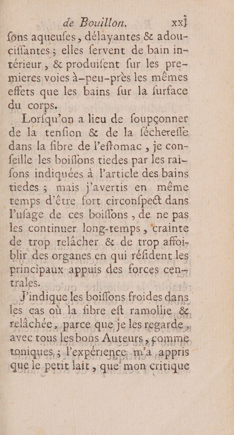 {ons sqheuss , délayantes &amp; adou- ciffantes; elles {ervent de bain in- térieur , &amp; produif ent fur Îles pre- mieres voies à-peu-près les mêmes effets que les bains fur la furface du corps. . Lorfqu’on a lieu de foupçonner de la tenfion &amp; de la fécherelle dans la fibre de l’effomac , je con- feille les boiflons tiedes par les rai- fons indiquées à Particle des bains tiedes ; mais j’avertis en même temps d’être fort circonfpect dans Pufage de ces boiflons , de ne pas les continuer long-temps , ‘crainte de trop relâcher &amp; de trop affoi- blir des organes en qui réfidenc les principaux appuis des forces cen- trales. u indique | les boiffons froides fie | les cas où la fibre eft ramollie &amp;, relâchée, parce que je les regarde ” avec tous lesbons Auteurs 2 FORME toniques, ; - l'expérience; ma appris _quele petit lait, que mon critique