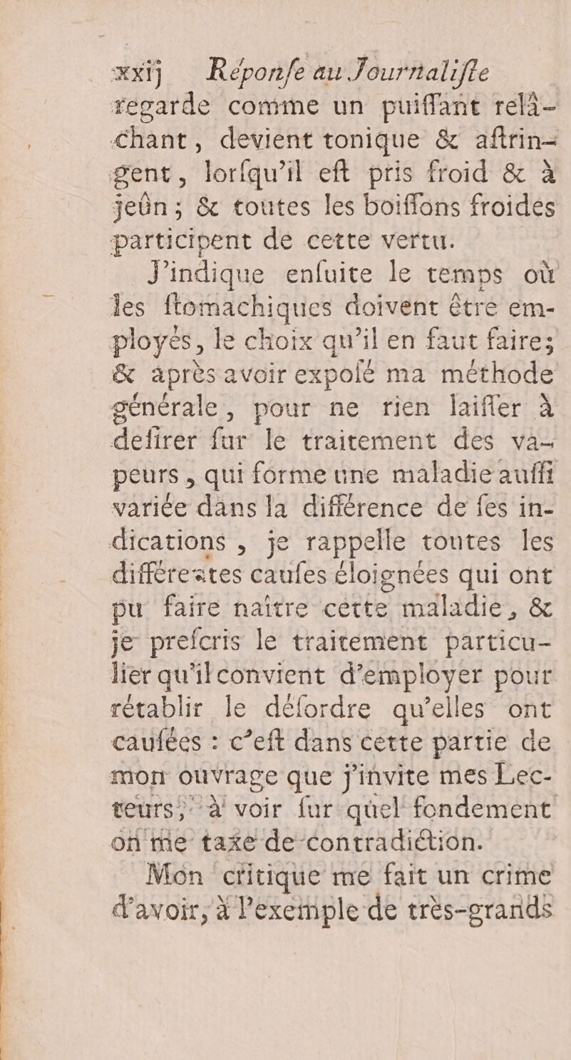 regarde comme un puiffant rela- Chant, devient tonique &amp; aftrin- jeûn; &amp; toutes les boiffons froides J'indique enfuite le temps où &amp; après avoir expolé ma méthode defirer fur le traitement des va- peurs , qui forme une maladie auffi variée dans la différence de fes in- différestes caufes éloignées qui ont pu faire naître céètte maladie, &amp; je prefcris le traitement particu- lier qu'ilconvient d'employer pour rétablir le défordre qu’elles ont caufées : c’eft dans cette partie de mon ouvrage que j'invite mes Lec- teurs, à voir fur quel fondement on me taxe de-Contradiétion. Mon cHtique me fait un crime d'avoir, à l’exemple de très-grands