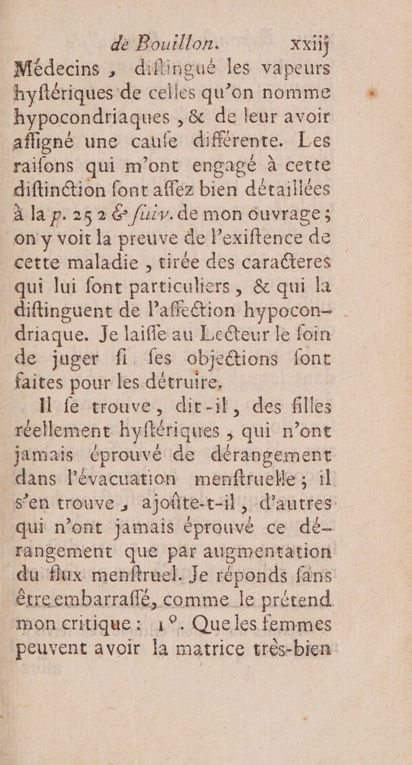 Médecins, diftingue les vapeurs hyflériques de celles qu’on nomme hypocondriaques , &amp; de leur avoir afligné une caufe différente. Les raifons qui m'ont engagé à cette diftin@ion font affez bien détaillées à la p. 25 2 &amp; /urv. de mon éuvrage; on y voit la preuve de Pexiftence de cette maladie , tirée des caracteres qui lui font particuliers, &amp; qui la diftinguent de Paffeétion hypocon- driaque. Je laifle au Lecteur le foin de juger fi fes obje@ions font faites pour les détruire. Il fe trouve, dit-il, des filles réellement hyflériques ; qui n’ont jamais éprouvé de dérangement dans l'évacuation menftruelle ; il s’en trouve , ajoûte-t-il, d’autres: qui n’ont jamais éprouvé ce dé- rangement que par augmentation du flux menftruel. Je réponds fans érreembarraflé, comme le prétend mon critique : 1°. Que les femmes peuvent avoir la matrice très-bien