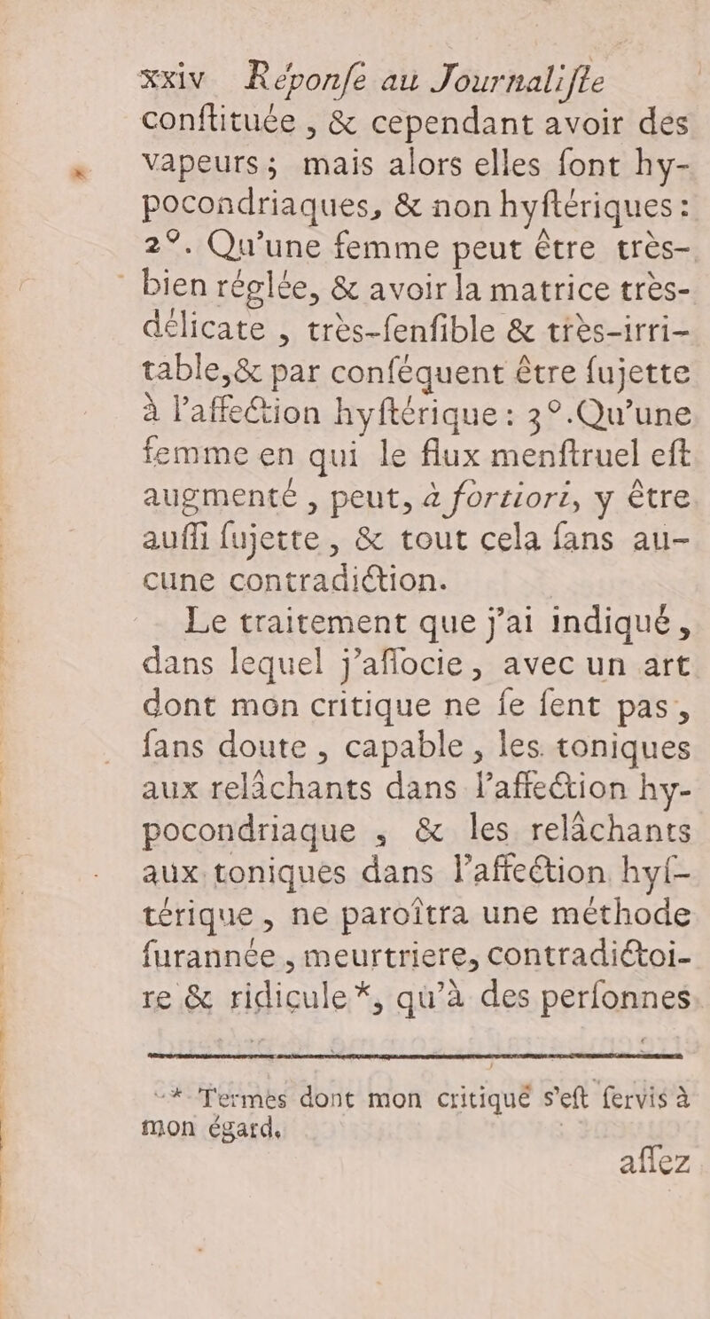 conflituée , &amp; cependant avoir dés vapeurs; mais alors elles font hy- pocondriaques, &amp; non hyftériques : 2°. Qu'une femme peut être très- délicate , très-fenfible &amp; très-irri- table,&amp; par conféquent être fujette à l'affection hyftérique : 3°.Qu’une femme en qui le flux menftruel eft augmenté , peut, à fortiori, y être auffi fujette, &amp; tout cela fans au- cune contradiction. Le traitement que j'ai indiqué, dans lequel j’aflocie, avec un art dont mon critique ne fe fent pas, fans doute , capable , les toniques aux relächants dans laffection hy- pocondriaque ; &amp; les relâächants aux toniques dans Paffeétion hyl- térique, ne paroîtra une méthode furannée , meurtriere, contradiétoi- re &amp; ridicule*, qu’à des perfonnes: “#-Termes dont mon critiqué s’eft fervis à mon égard, | aflez