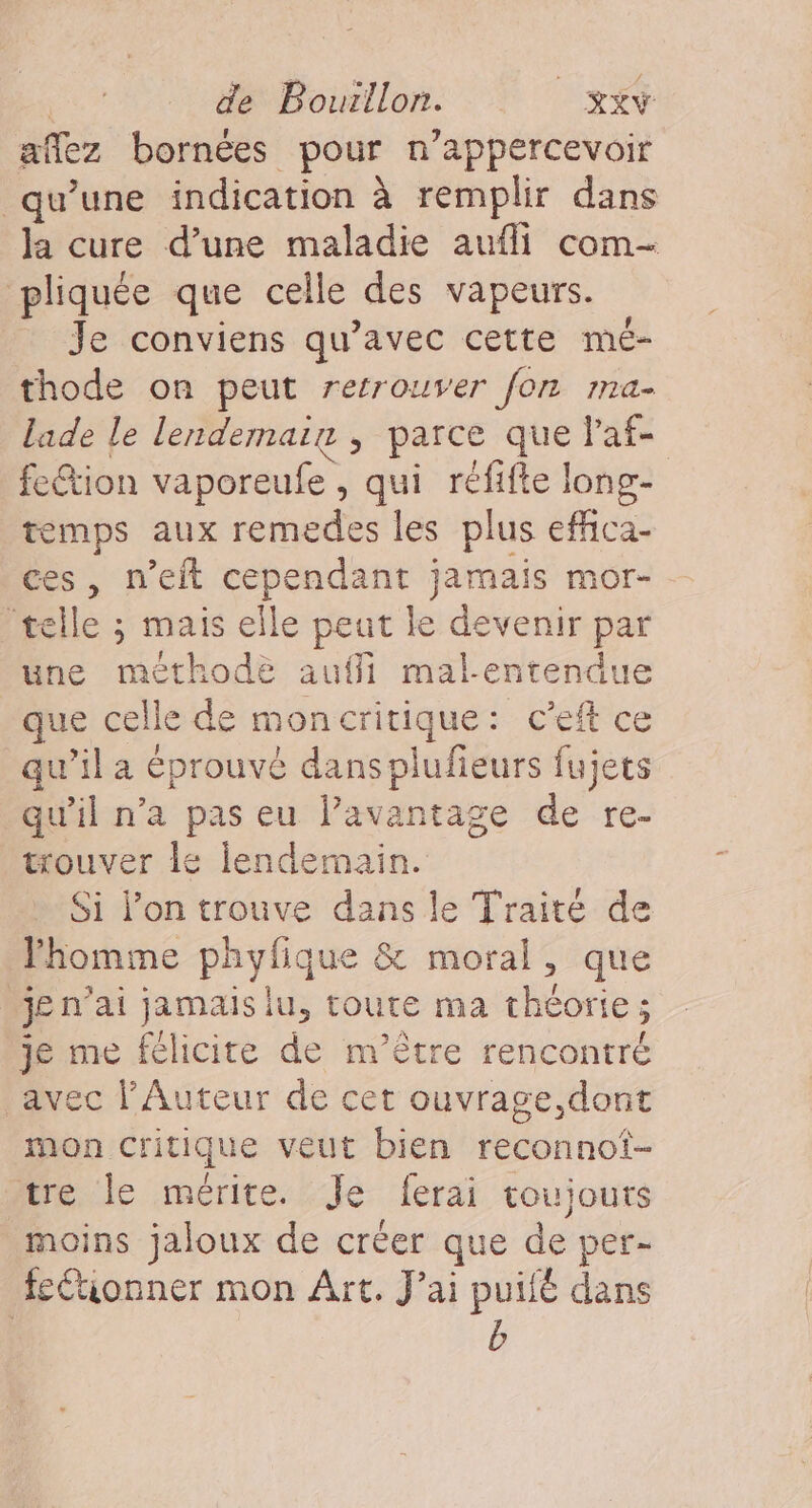 aflez bornées pour n’appercevoir qu’une indication à remplir dans la cure d’une maladie aufli com- pliquée que celle des vapeurs. Je conviens qu'avec cette mé- thode on peut retrouver for 1I1A = lade le lendemain , parce que Va feétion vaporeufe , qui réfifte long- temps aux remedes les plus efhica- ces, n’eit cependant jamais mor- ‘telle ; mais elle peut le devenir par une méthode auffi mal-entendue que celle de moncritique: c’eft ce qu’il a éprouvé dansplufeurs fujets qu'il n’a pas eu l’avantage de re- trouver le lendemain. Si l’on trouve dans le Traité de Vhomme phyfique &amp; moral, que je n'ai jamais lu, toute ma théorie; je me félicite de m’être rencontré avec l’Auteur de cet ouvrage, dont mon Critique veut bien reconnot- tre le mérite. Je ferai toujours moins jaloux de créer que de per- feétionner mon Art. J'ai puilé dans