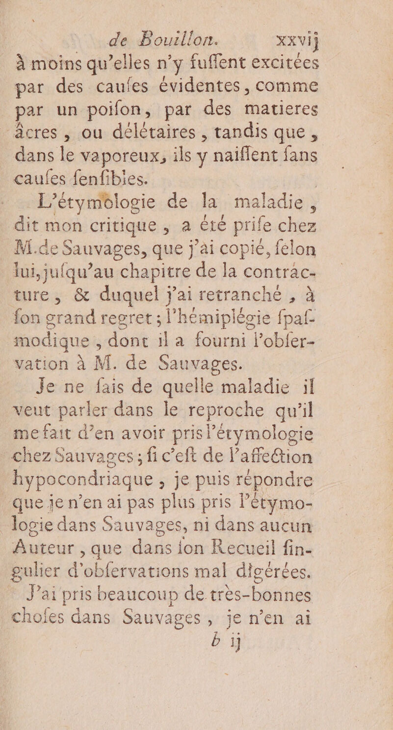 À moins qu’elles n’y fuffent excitees par des caufes évidentes, comme par un poifon, par des matieres _âcres, ou délétaires , tandis que, dans le vaporeux, ils y naïflent fans caufes fenfibies. L'étymélogie de la maladie , dit mon critique , a été prile chez M.de Sauvages, que j'ai ue felon lui,ju{qu’au chapitre de la contrac- ture, &amp; duquel j'ai retranché , à fon grand regret ; l’hémiplégie fpaf modique , dont il a fourni l’obfer- vation à M. de Sauvages. Je ne fais de quelle maladie il veut parler dans le reproche qu'il me fait d’en avoir pris lérymologie chez Sauvages; fi c’eft de l’affeion hypocondriaque &gt; je puis répondre que je n’en ai pas plus pris Pétymo- Jogie dans Sauvages, ni dans aucun Auteur , que dde {on Recueil fin- gulier d'obfervations mal digérées. J'ai pris beaucoup de très-bonnes chofes dans Sauvages, je n’en ai b ij