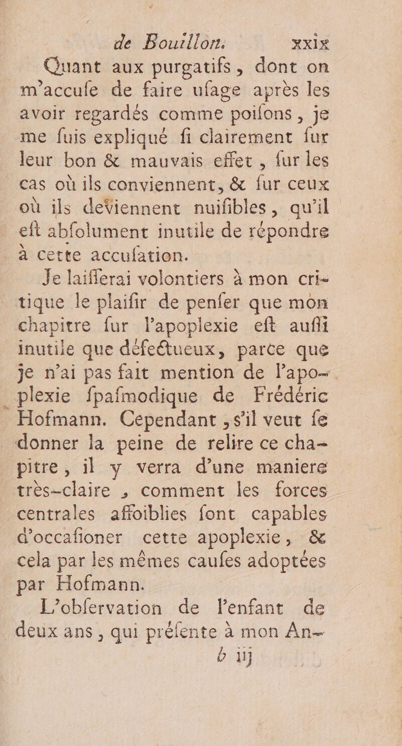 Quant aux purgatifs, dont on m'accule de faire ufage après les avoir regardés comme poilons , je me fuis expliqué fi clairement fur leur bon &amp; mauvais effet , fur les où ils deViennent nuifbles, qu'il eft abfolument inutile de répondre # Je laifferai volontiers à mon cri- tique Île plaifir de penfer que mon chapitre fur l’apoplexie eft aufi inutile que défeétueux, parce que je n’ai pas fait mention de lapo- plexie fpafmodique de Frédéric Hofmann. Cependant , s’il veut fe très-claire ,; comment les forces d'occafioner cette apoplexie, &amp; cela par les mêmes caufes adoptées par Hofmann. L’obfervation de Vlenfant de deux ans , qui préfente à mon An