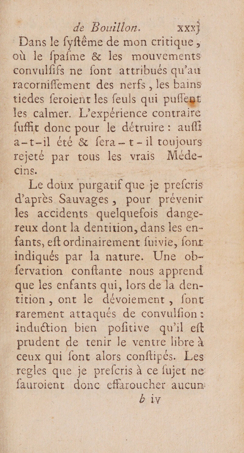 Dans le fyftême de mon critique, où le fpafme &amp; les mouvements convulfifs ne font attribués qu’au racorniflement des nerfs , les bains _ tiedes feroient les feuls qui puilegt _Îes calmer. L'expérience contraire … fuffit donc pour le détruire: auft at-il été &amp; fera-t-il toujours rejeté par tous les vrais Mède- cins. Le doux purgatif que je preferis d’après Sauvages, pour prévenir les accidents quelquefois dange- -reux dont la dentition, dans les en- fants, eft ordinairement fuivie, font indiqués par la nature. Une ob- fervation conftante nous apprend que les enfants qui, lors de la den- tition , ont le dévoiement , font rarement attaqués de convulfion : induétion bien pofitive qu'il eft prudent de tenir le ventre libre à ceux qui font alors conftipés. Les regles que je prefcris à ce fujet ne: fauroient donc effaroucher aucun: