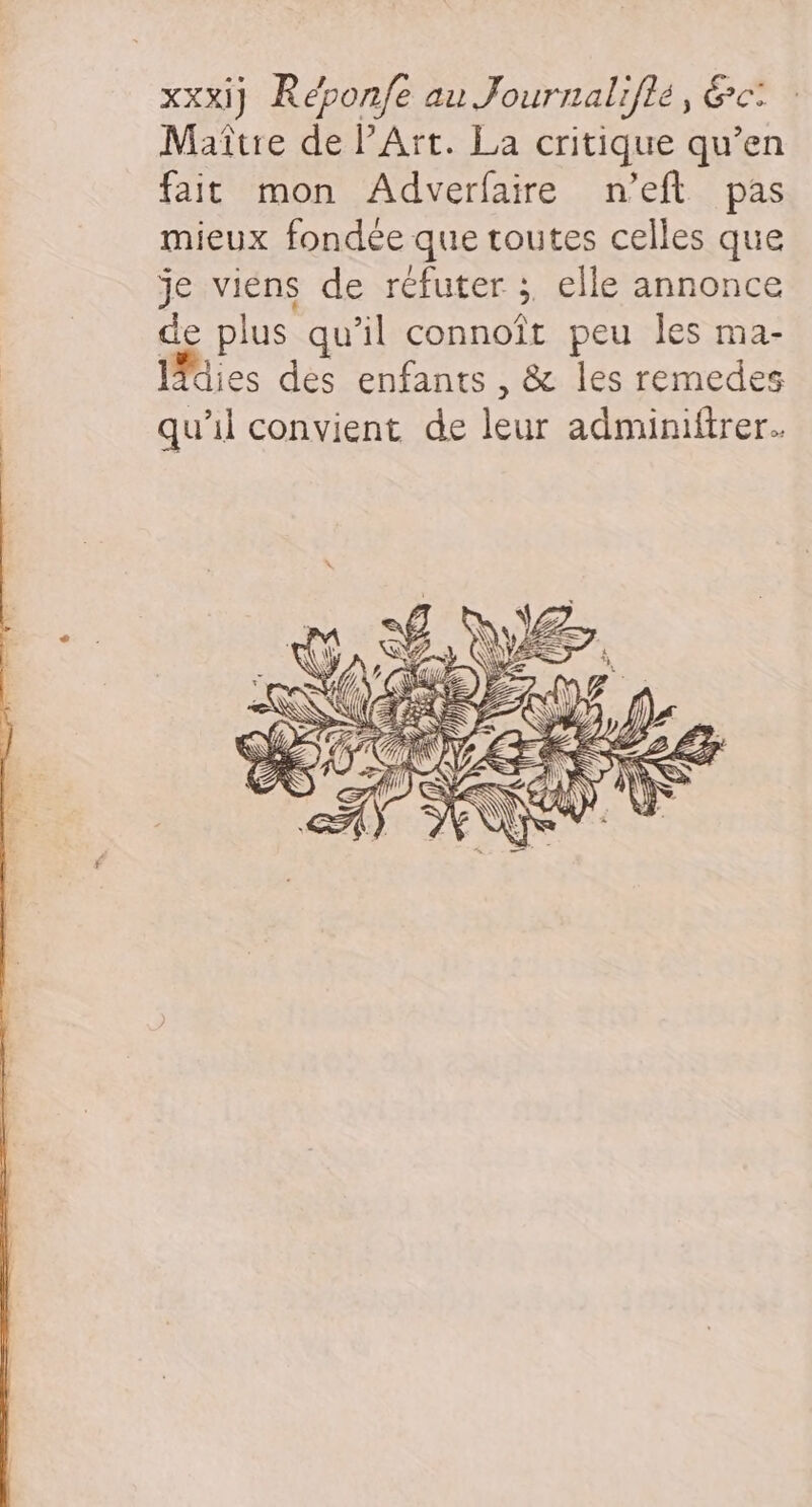 xxxij Répon/e au Journaliflé, &amp;c: Maître de PArt. La critique qu’en fait mon Adverfaire n’eft pas mieux fondée que toutes celles que je viens de réfuter ;, elle annonce de plus qu’il connoît peu Îles ma- lies des enfants , &amp; les remedes qu’il convient de leur adminiftrer..