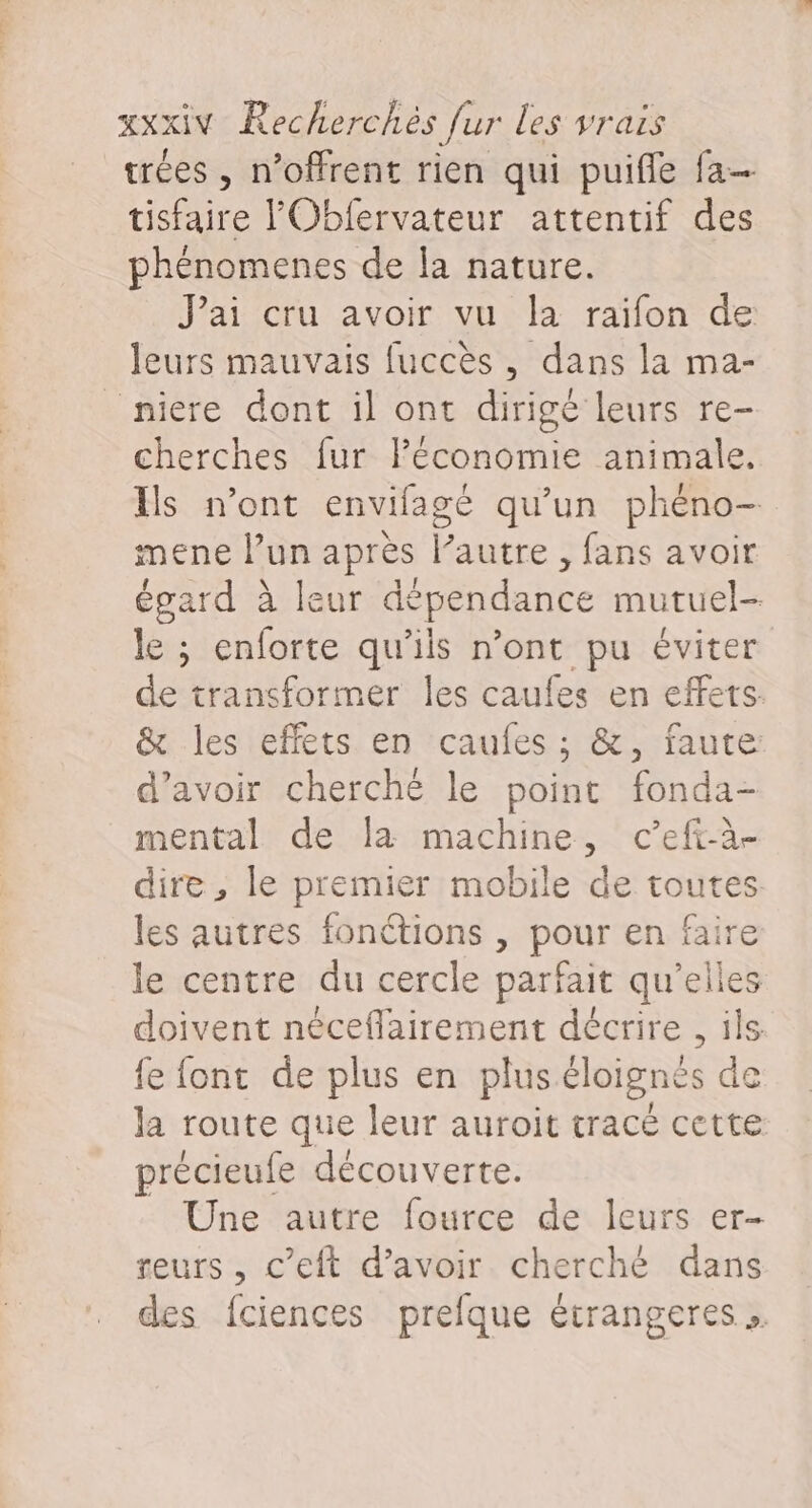 trées , n’offrent rien qui puifle fa tisfaire l'Obfervateur attentif des phénomenes de la nature. J'ai cru avoir vu la raifon de leurs mauvais fuccès, dans la ma- _niere dont il ont dirigé leurs re- cherches fur lPéconomie animale. Ils n’ont envifage qu’un phéno- mene l’un après l’autre , fans avoir égard à leur dépendance mutuel- le ; enforte qu'ils n’ont pu éviter de transformer les caufes en effets. &amp; les effets en caufes ; &amp;, faute d’avoir cherché le point fonda- mental de la machine, c’efi-à- dire, le premier mobile de toutes les autres fonétions , pour en fair le centre du cercle parfait qu'elles doivent néceflairement décrire , ils fe font de plus en plus éloignés de la route que leur auroit tracé cette précieufe découverte. Une autre fource de leurs er- teurs, c’eft d’avoir cherché dans des fciences prefque étrangeres ».