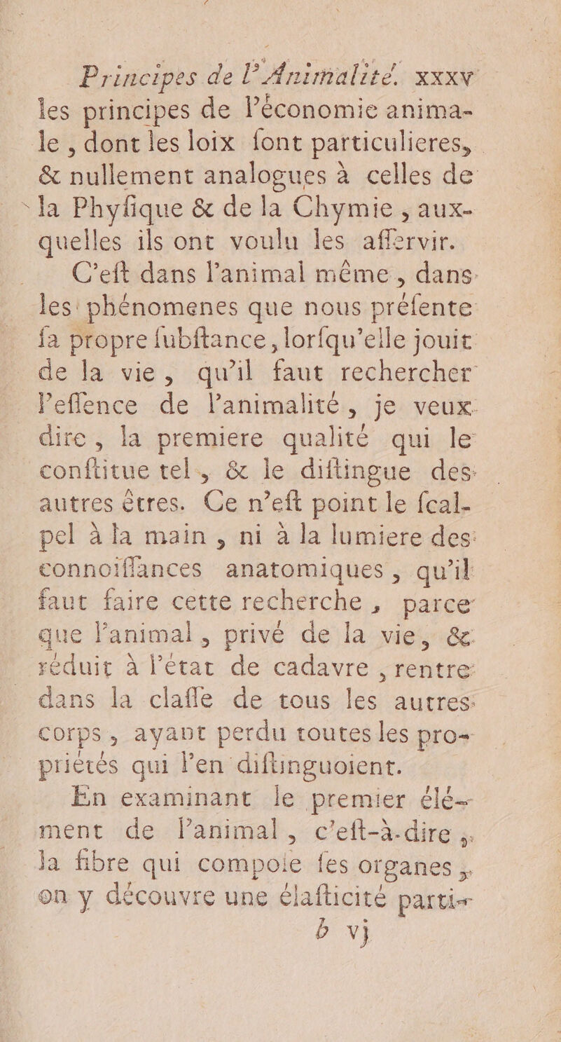 7 les principes de l’économie anima- le , dont les loix font particulieres, &amp; nullement analogues à celles de la Phyfique &amp; de la Chymie , aux- quelles ils ont voulu les affervir. C'eft dans l'animal même, dans. les: phénomenes que nous préfente fa propre fubftance, lorfqu’elle jouit de la vie, qu'il faut rechercher Peflence de lanimalité, je veux dire, la premiere qualité qui le conftitue tel, &amp; le diftingue des: autres êtres. dé n’eft point le fcal- pel à la main, ni à la lumiere des: connoifflances anatomiques , qu’il faut faire cette recherche, parce que l'animal, privé de la vie, &amp; réduit à l’état de cadavre , rentre: dans la clafle de tous les autres: corps, ayant perdu routes les pro priètés qui l'en diflinguoient. En examinant le premier elé- ment de lanimal , c’eft-à-dire ;. ja fibre qui compoie {es organes , on y découvre une élafticité parti b v)