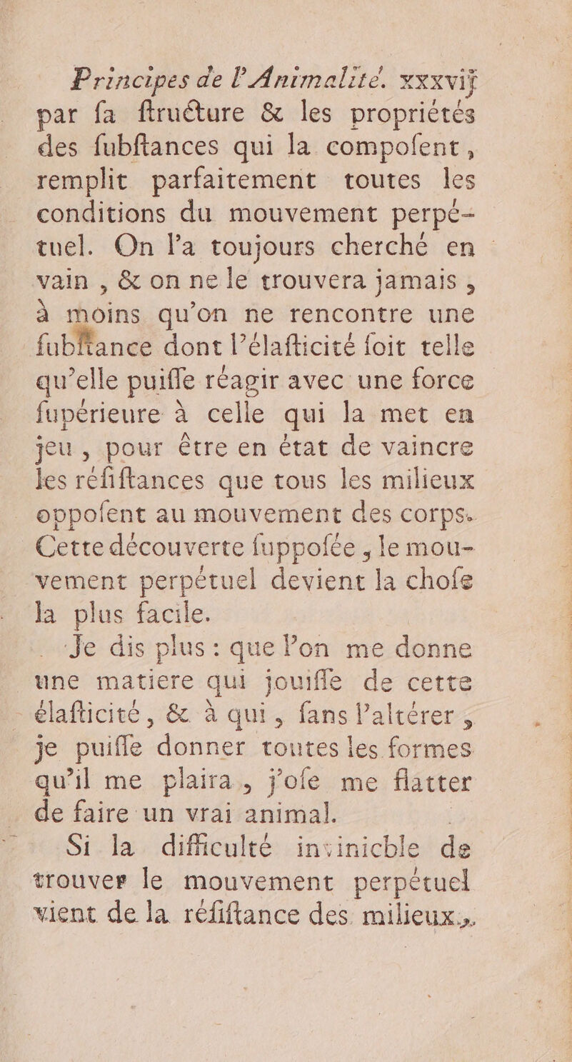 Principes de P Animalrte! XXXVIF par fa ftruéture &amp; les propriétés des fubftances qui la compofent, remplit parfaitement toutes les conditions du mouvement perpe- tuel. On la toujours cherché en vain , &amp; on ne le trouvera jamais , à moins qu'on ne rencontre une fubltance dont l’élafticité foit telle qu’elle puifle réagir avec une force fupérieure à celle qui la met en jeu , pour être en état de vaincre les réfiftances que tous les milieux oppolfent au mouvement des corps. Cette découverte fuppofée , le mou- vement perpètuel devient la chofe la plus facile. Je dis plus : que Pon me donne une matiere qui jouifle de cette élafticité, &amp; à qui, fans altérer, je puifle donner toutes les formes qu’il me plaira, j’ofe me flatte de faire un vrai animal. | Si la difficulté insinichle de trouver le mouvement perpétuel vient de la réfiftance des milieux.