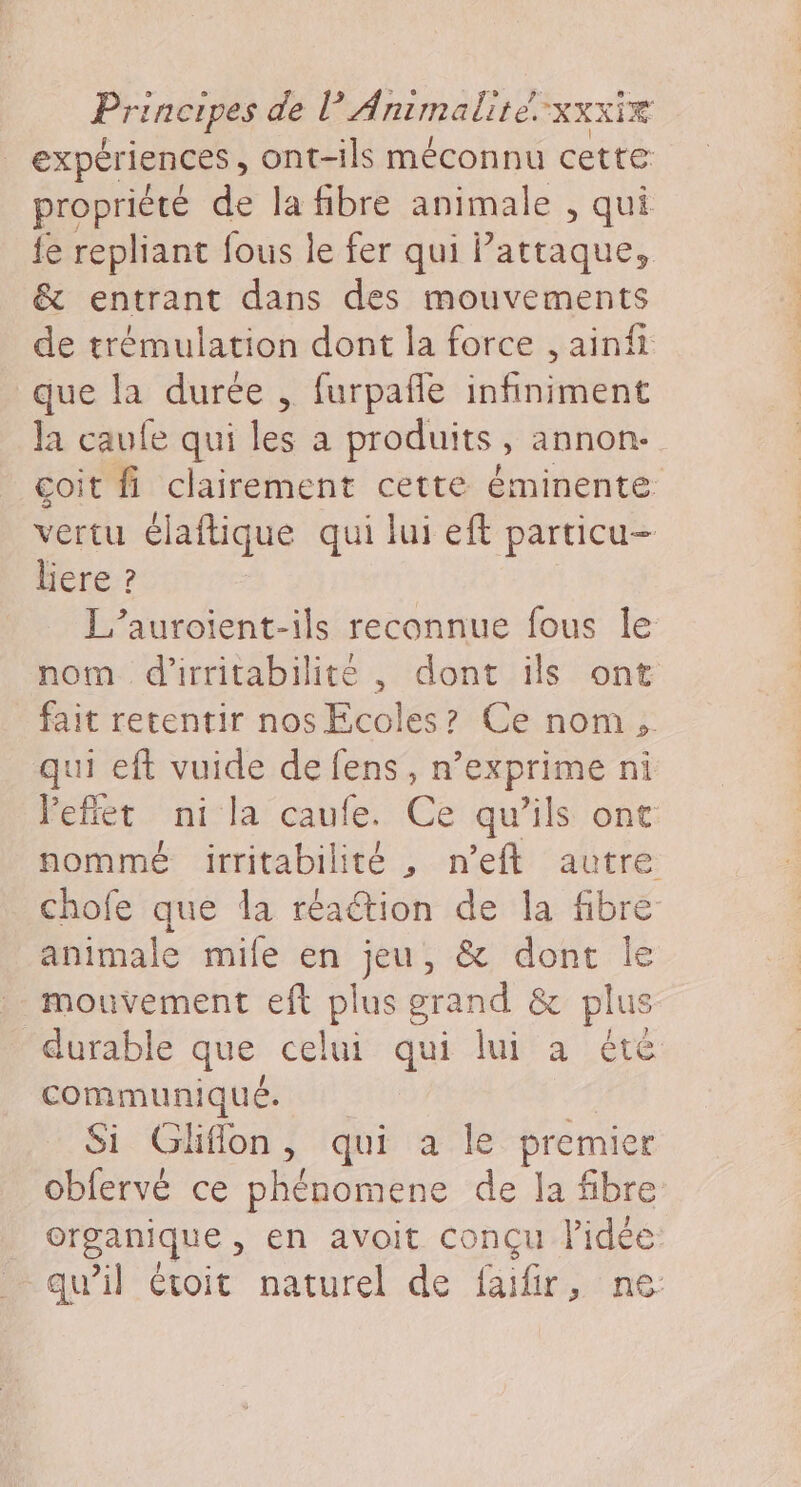 expériences, ont-ils méconnu cette propriété de la fibre animale , qui {e repliant fous le fer qui Pattaque, &amp; entrant dans des mouvements de trémulation dont la force , ainfi que la durée , furpañle infiniment la caufe qui les a produits, annon- coit fi clairement cette éminente vertu élaftique qui lui eft particu- liere ? L’auroient-ils reconnue fous le nom d'irritabilite , dont ils ont fait retentir nos Ecoles? Ce nom, qui eft vuide de fens , n’exprime ni leffet ni la caufe. Ce qu’ils ont nommé irritabilité , n’eft autre chofe que da réaétion de la fibre animale mile en jeu, &amp; dont le mouvement eft plus grand &amp; plus durable que celui qui lui a été communiqué. Si Gliflon, qui a le premier obfervé ce phénomene de la fibre organique , en avoit conçu l’idée: qu’il étoit naturel de faifir, ne