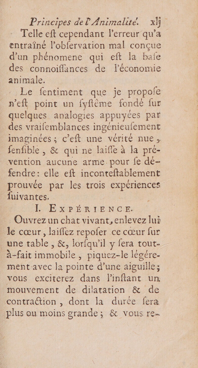 Telle eft cependant lerreur qu'a entraîné l’obfervation mal conçue d’un phénomene qui eft la bafe des connoiflances de l’économie animale. Le fentiment que je propole n'eft point un fyftême sonde fur quelques analogies appuyées par des vraifemblances ingenieulement imaginées ; c’eft une vérité nue &gt; fenfible , &amp; qui ne laifle à la a pré- vention aucune arme.pour fe de- fendre: elle eft inconteftablement prouvée par les trois expériences fuivantes. L EXPÉRIENCE. Ouvrez un chat vivant, enlevez lui le cœur, laiffez repofer ce cœur fur une ni. &amp;, lorfqu’il y fera tout- À fait immobile , piquez-le légére- ment avec la pointe d’une aiguille ; vous exciterez dans linftant un mouvement de dilatation &amp; de contraction , dont la durée fera plus ou moins grande; &amp; vous re.