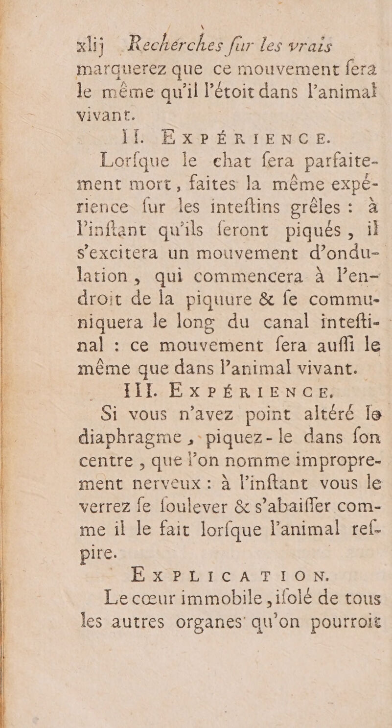 marquerez que ce mouvement fera le même qu’il l’étoit dans l’animai vivant. IH EXPÉRIENCE. Lorfque le chat fera partaite- ment mort, faites la même expe- rience fur les inteftins grèles : à linftant qu'ils feront piqués, il s’excitera un mouvement d’ondu- lation , qui commencera à l’en- droit de la piquure &amp; fe commu- niquera le long du canal intefti- nal : ce mouvement fera aufi le même que dans l’animal vivant. JIL EXPÉRIENCE. Si vous n’avez point altéré le diaphragme ,-piquez-le dans fon centre , que l’on nomme impropre- ment nerveux : à l’inflant vous le verrez fe foulever &amp; s’abaifler com- me il le fait lorfque l'animal ref- pire. FRA APRDE EL) Ce ASE ON, Le cœur immobile ,ifolé de tous les autres organes qu’on pourroit