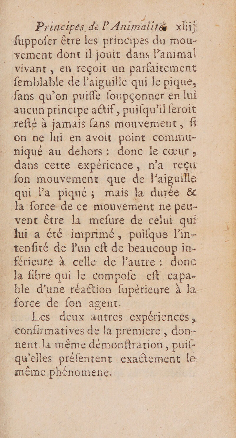 Pr Inc ipés dei te Animalité xl} Auppofer être les principes du mou- vement dont il jouit dans Panimal vivant, en reçoit un parfaitement femblable de l'aiguille qui le pique, fans qu’on puiffe foupçonner en lui aucun principe actif, puifqu’il feroit refté à jamais fans mouvement, fi on ne lui en avoit point commu- niqué au dehors: donc le cœur, dans cette expérience, n’a reçu fon mouvement que de l'aiguille qui la piqué; mais la durée &amp; la force de ce mouvement ne peu- vent être la mefure de celui qui lui a été imprimé, puifque lin- tenfité de l’un eft de beaucoup in. férieure à celle de l'autre: donc … la fibre qui le compofe eft capa- ble d’une réaétion fupérieure à la force de fon agent. Les deux autres expériences, confirmatives de la premiere , don- nent.la même démonftration, puif- qu’elles préfentent exaltement le: même phénomence.