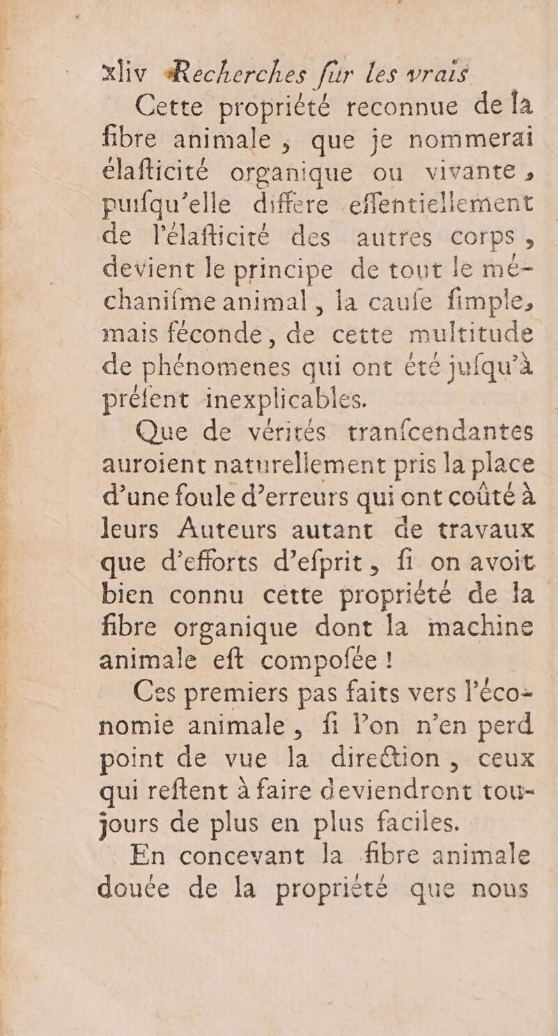 Cette propriété reconnue de la fibre animale ; que je nommerai élafticité organique ou vivante, puifqu’elle differe effentiellement de lélafticité des autres corps, devient le principe de tout le mé- chanifme animal , la caufe fimple, mais féconde, de cette multitude de phénomenes qui ont été jufqu’à prélent inexplicables. | Que de vérirés tranfcendantes auroient naturellement pris la place d’une foule d'erreurs qui ont coûte à leurs Auteurs autant de travaux que d'efforts d’efprit, fi on avoit bien connu cette proprièté de la fibre organique dont la machine animale eft compofée ! | es premiers pas faits vers l’éco- nomie animale, fi Von n’en perd point de vue la direttion , ceux qui reftent à faire deviendront tou- jours de plus en plus faciles. En concevant la fibre animale douée de la propriété que nous