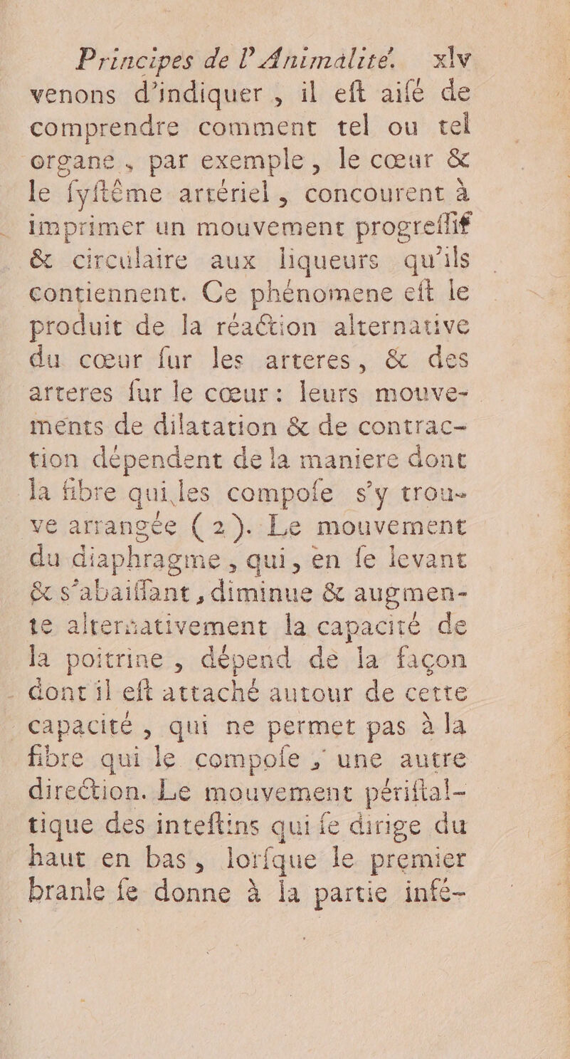 venons d'indiquer , il eft aifé de comprendre comment tel ou tel organe, par exemple, le cœur &amp; le ‘fyftême artériel, concourent à imprimer un mouvement progreilif &amp; circulaire aux liqueurs qu'ils contiennent. Ce phénoinens eft le produit de la réaétion alternative du cœur fur les arteres, &amp; des arteres fur le cœur: leurs mouve- ments de dilatation &amp; de contrac- tion dépendent de la maniere dont la fibre qui, les compole s’y trou- ve arrangée ( 2). Le mouvement du diaphragme, qui, en fe levant x s’abaiflant, diminue &amp; augmen- te alrerativement la capacité de la poitrine , dépend de la façon . dont il eft attaché autour de cette capacité , qui ne permet pas à à la fibre qui le compole ; une autre direction. Le mouvement périftal- tique des inteftins qui fe dirige du haut en bas, lorfque le premier branle fe donne à a partie infe-