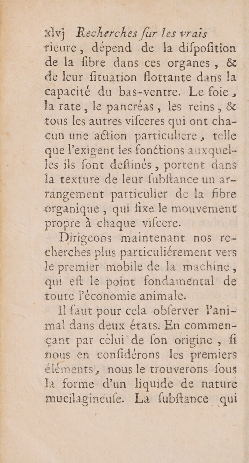 rieure, dépend de la difpofition de la fibre dans ces organes, &amp; de leur fituation flottante dans la capacité du bas-ventre. Le foie, Ja rate, le pancréas, les reins, &amp; tous les autres vifceres qui ont cha- cun une aétion particuliere, telle que l’exigent les fonctions auxquel- les ils font deflinés , portent dans la texture de leur fubftance un ar- rangement particulier de la fibre organique , qui fixe le mouvement propre à chaque vifcere. Dirigeons maintenant nos re- cherches plus particuliérement vers le premier mobile de la machine, qui eft le point fondaméntal de toute l’économie animale. | l faut pour cela obferver Pani- mal dans deux états. En commen- gant par celui de fon origine , ft. nous en confidérons les premiers éléments, nous le trouverons fous la forme d’un liquide de nature mucilagineufe. La fubftance qui