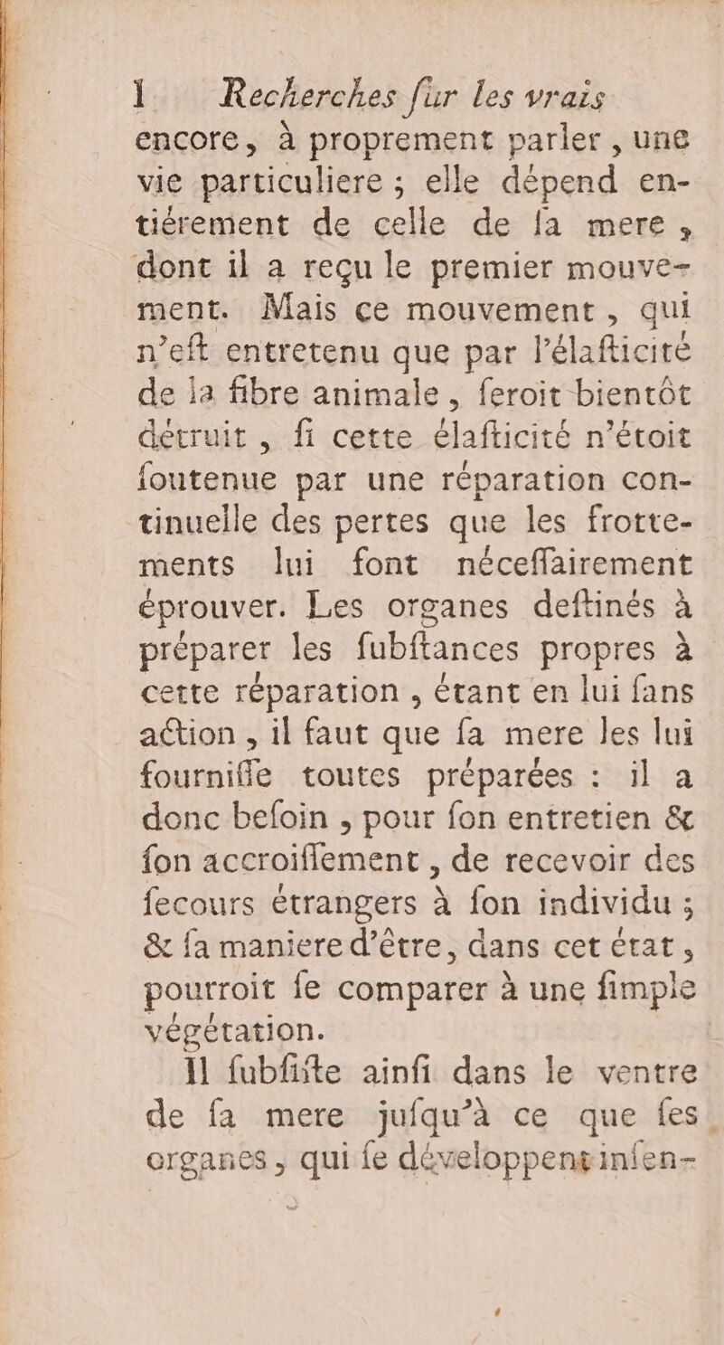 encore, à proprement parler , une vie particuliere ; elle dépend en- tiérement de celle de fa mere, dont il a reçu le premier mouve- ment. Mais ce mouvement, qui n’eft entretenu que par l’élafticité de la fibre animale, feroit bientôt détruit , fi cette élafticité n’étoit foutenue par une réparation con- tinuelle des pertes que les frotte- ments ui font néceflairement éprouver. Les organes deftinés à préparer les fubftances propres à ette réparation , étant en lui fans ation , il faut que fa mere les lui fourniffle toutes préparées : il a donc befoin , pour fon entretien &amp; fon accroiflement , de recevoir des fecours étrangers à fon individu ; &amp; {a maniere d’être, dans cet état, pourroit fe comparer à une fimple végétation. 11 fubfite ainfi dans le ventre de fa mere jufqu’à ce que fes. organes , qui fe développengin{en-