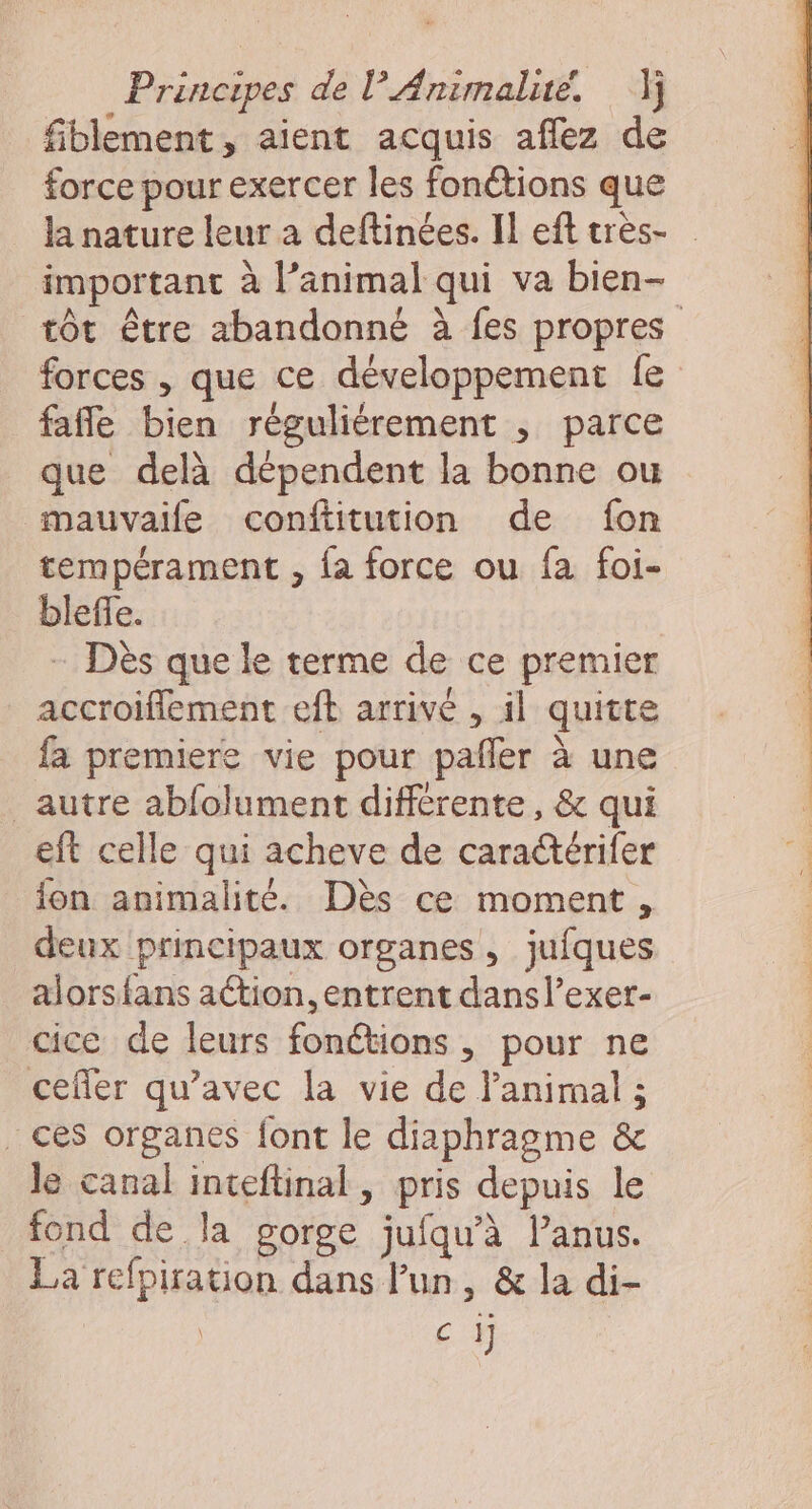 fiblement, aient acquis aflez de force pour exercer les fonétions que la nature leur a deftinées. Il eft très- important à l’animal qui va bien- fafle bien réguliérement , parce que delà dépendent la bonne ou mauvaife conftitution de fon tempérament , {a force ou fa foi- bleffe. - Dès que le terme de ce premier accroifflement eft arrivé , il quitte fa premiere vie pour pañler à une autre abfolument différente, &amp; qui eft celle qui acheve de cara@érifer fon animalité. Dès ce moment, deux principaux organes, jufques alors{ans ation, entrent dans l’exer- cice de leurs fonctions , pour ne cefler qu'avec la vie de l'animal ; ces organes font le diaphragme &amp; le canal inteftinal, pris depuis le fond de la gorge jufqu'à Panus. La refpiration dans Fun, &amp; la di- | ci]