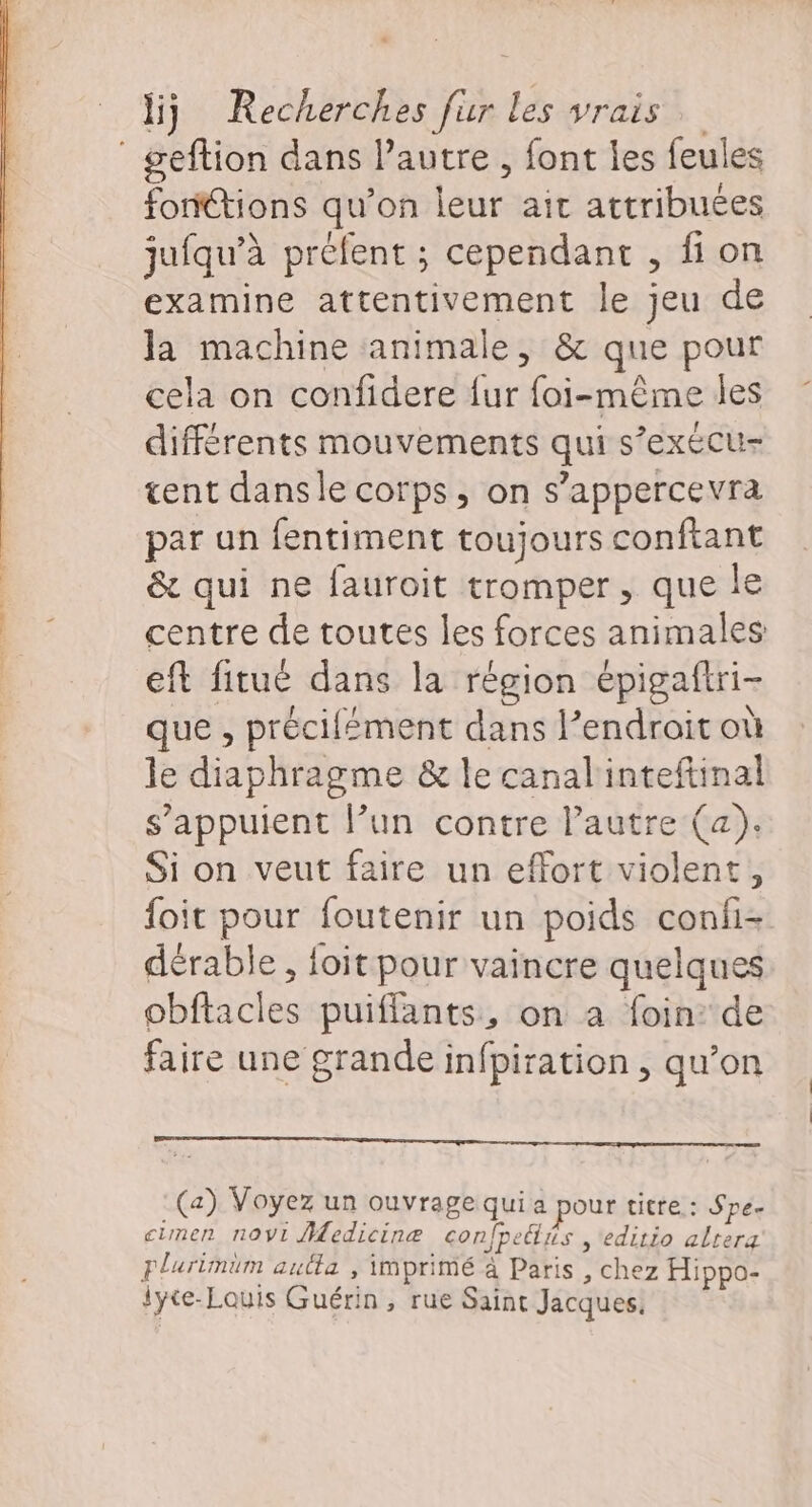 ‘ geftion dans l’autre , font les feules foritions qu’on leur ait attribuées jufqu’à préfent ; cependant , fi on examine attentivement le jeu de la machine animale, &amp; que pour cela on confidere {ur foi-même les différents mouvements qui s’exécu- tent dansle corps, on s’appercevra par un fentiment toujours conftant &amp; qui ne fauroit tromper, que le centre de toutes les forces animales eft fitué dans la région épigaftri- que , précifément dans l’endroit où le diaphragme &amp; le canal'inteftinal s'appuient lun contre l’autre (a). Si on veut faire un effort violent, foit pour foutenir un poids confi- dérable , foit pour vaincre quelques obftacles puiflants, on a foin de faire une grande infpiration, qu’on RTE RE RENE RE ee : (a) Voyez un ouvrage qui a pour uitre.: Spe- cimen novi Medicine confpeiis ,editio altera plurimum autta , imprimé à Paris , chez Hippo- lyce-Louis Guérin, rue Saint Jacques.