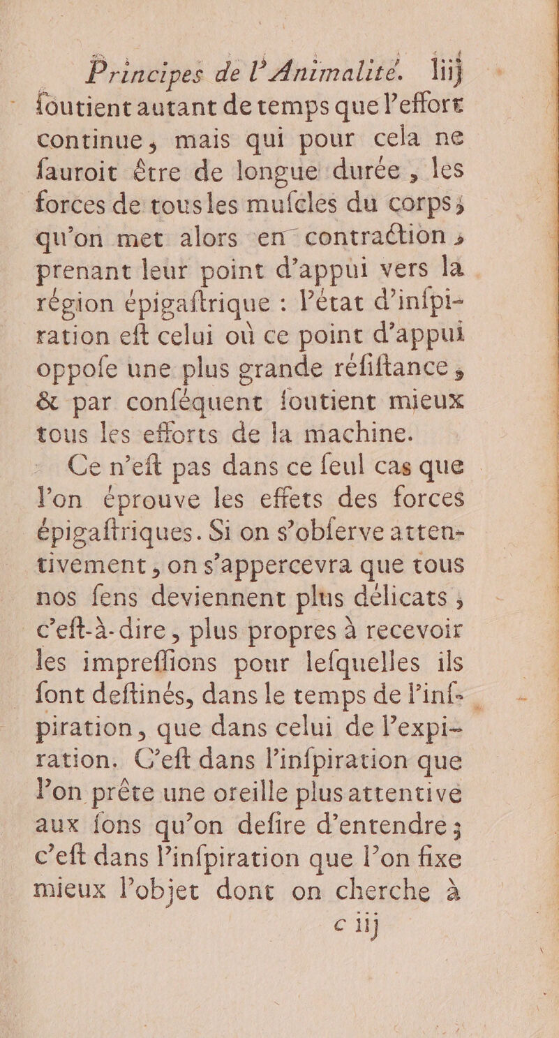 {outient autant de temps que l’effort continue, mais qui pour cela ne fauroit être de longue durée , les forces de tousles mufcles du corps; qu'on met alors en contraction ; prenant leur point d'appui vers la région épigaftrique : état d’infpi- ration eft celui où ce point d'appui oppofe une plus grande réfiftance, &amp; par confèquent {outient mieux tous les efforts de la machine. Ce n’eit pas dans ce feul cas que lon éprouve les effets des forces épigaftriques. Si on s’obferve atten- tivement , on s'appercevra que tous nos fens deviennent plus délicats , c’eft-à-dire, plus propres à recevoir les impreflions pour lefquelles ils font deftinés, dans le temps de linf- piration, que dans celui de Pexpi- ration. C’eft dans l’infpiration que Von prête une oreille plusattentivé aux {ons qu’on defire d'entendre ; c’eft dans linfpiration que lon fixe mieux lobjer dont on cherche à