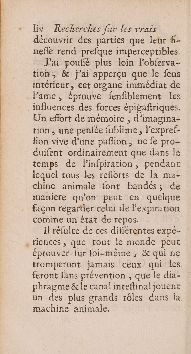 découvrir des parties que leur #- nefle rend prefque imperceptibles. J'ai poufié plus loin lobferva- tion, &amp; j'ai apperçu que le fens intérieur , cet organe immédiat de Pame , éprouve fenfiblement les Un effort de mémoire , d’imagina- tion , une penfée fublime, lexpref- fion vive d’une paffion, ne fe pro- duifent ordinairement que dans le temps de Pinfpiration, pendant lequel tous les reflorts de la ma- chine animale font bandés ; ; de maniere qu'on peut en quelque façon regarder celui de l'expiration comme un état de repos. Il réfulte de ces différentes expe- riences , que tout le monde peut éprouver fur foi-même, &amp; qui ne tromperont jamais ceux qui les feront fans prévention , que le dia- phragme &amp;le canal inteftinal jouent un des plus grands rôles dans la machine animale.
