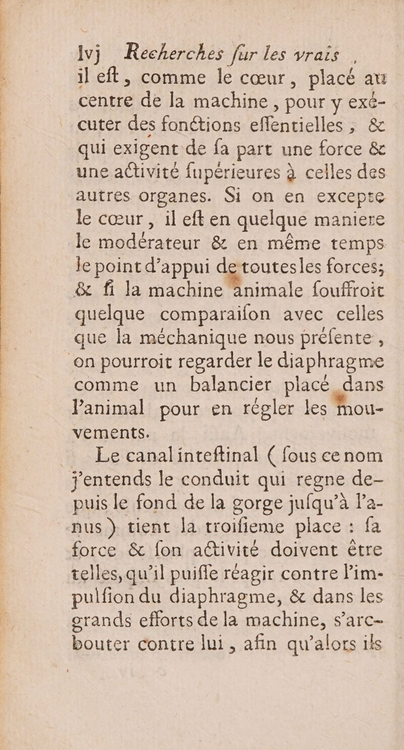 * Le il eft, comme le cœur, placé au centre de la machine , pour y exé- cuter des fonétions eflentielles , &amp; qui exigent de fa part une force &amp; une activité fupérieures à celles des autres organes. Si on en excepte le cœur , il eft en quelque maniere le modérateur &amp; en même temps le point d’appui de toutesles forces; &amp; fi la chi nibale fouffroit quelque comparaifon avec celles que la méchanique nous préfente , comme un balancier placé dans Panimal pour en régler les Mou- vements. Le canalinteftinal ( fous cenom puis le fond de la gorge jufqu’à la- nus } tient la troifieme place : fa force &amp; fon aétivité doivent être telles,qu’il puifle réagir contre l’im- pulfion du diaphragme, &amp; dans les grands efforts de la machine, s’arc- bouter contre lui, afin qu’alors ils