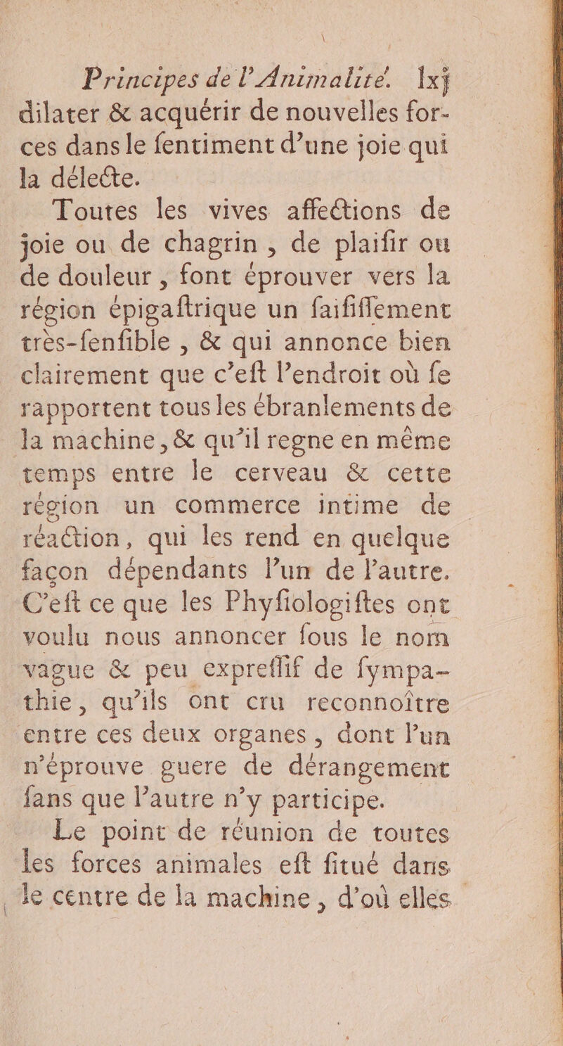 \ Principes de l'Animalité. Ixj dilater &amp; acquérir de nouvelles for- ces dans le fentiment d’une joie qui la délecte. Toutes les vives affe@ions de joie ou de chagrin , de plaifir ou de douleur , font éprouver vers la région épigaftrique un faififlement très-fenfible , &amp; qui annonce bien clairement que c’eft l'endroit où fe rapportent tous les ébranlements de Ja machine, &amp; qu’il regne en même temps entre le cerveau &amp; cette région un commerce intime de réaction, qui les rend en quelque facon dépendants l’un de lautre. C’eft ce que les Phyfiologiftes ont voulu nous annoncer fous le norn vague &amp; peu expreflif de fympa- thie, qu'ils ont cru reconnoître entre ces deux organes, dont l’un n'éprouve guere de dérangement fans que Pautre n’y participe. Le point de réunion de toutes les forces animales eft fitué dans 3e centre de la machine, d’où elles