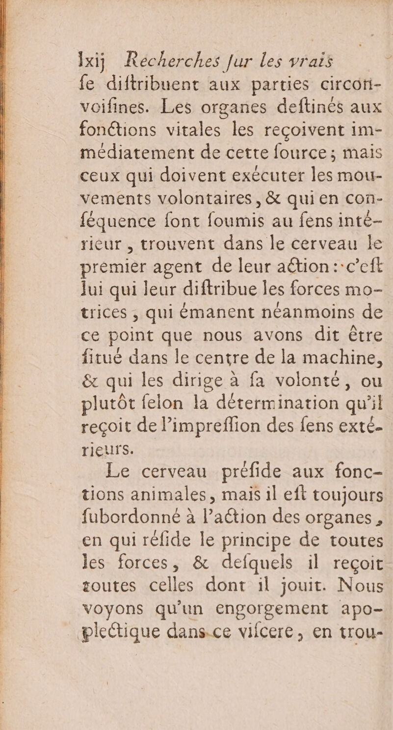 fe diftribuent aux parties circoti- voifines. Les organes deftinés aux fonctions vitales les reçoivent im- médiatement de cette fource; mais ceux qui doivent exécuter les mour- vements volontaires, &amp; quien con- féquence font foumis au fens inté- rieur , trouvent dans le cerveau le premier agent de leur aétion :-c’eft Jui qui leur diftribue les forces mo- trices , qui émanent néanmoins de ce point que nous avons dit être fitué dans le centre de la machine, &amp; qui les dirige à fa volonté, ou plutôt felon la détermination qu si reçoit de l’impreflion des fens exté- rieur S. Le cerveau préfide aux fonc- tions animales, maïs il eft toujours fubordonné à l’action des organes, en qui réfide le principe de toutes les forces, &amp; defquels il reçoit soutes celles dont il jouit. Nous OA. qu'un engorgement apo- plectique dans.ce vifcere, en trou-