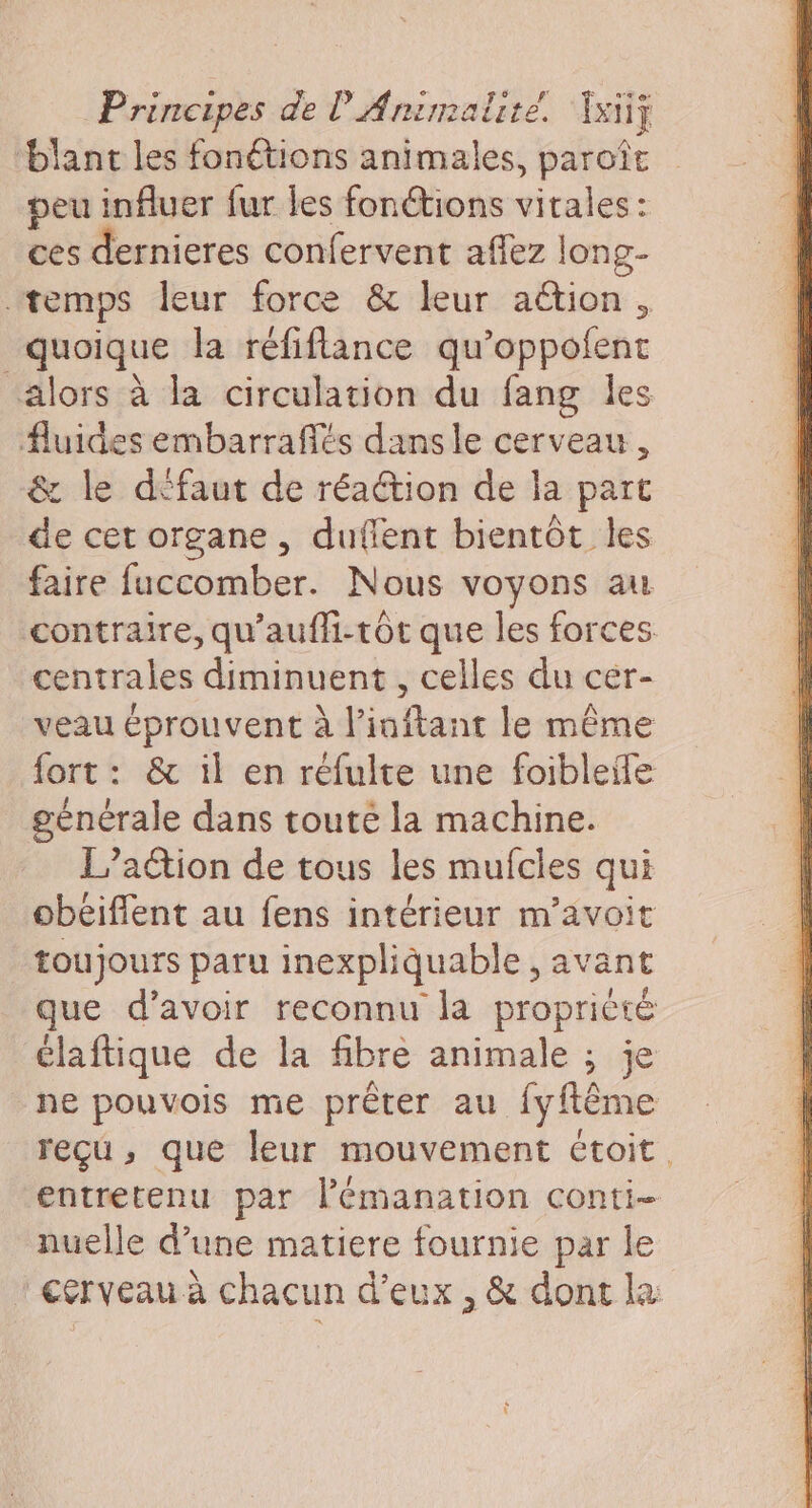 ‘blant les fonétions animales, paroît peu influer fur Îles fonétions vitales: ces dernieres confervent aflez long- temps leur force &amp; leur action, quoique la réfiflance qu’oppofent alors à la circulation du fang les fluides embarrafiés dans le cerveau, &amp; le d'faut de réaction de la part de cet organe, duflent bientôt les faire fuccomber. Nous voyons au contraire, qu’auffi-tôt que les forces centrales diminuent, celles du cer- veau éprouvent à l'inftant le même fort: &amp; il en réfulte une foibleile générale dans toute la machine. L’aétion de tous les mufcles qui obeiffent au fens intérieur m’avoit toujours paru inexpliquable , avant que d’avoir reconnu la proprièté élaftique de la fibre animale ; je ne pouvois me prêter au fyftême reçu, que leur mouvement étoit. entretenu par lémanation conti- nuelle d’une matiere fournie par le cerveau à chacun d'eux , &amp; dont la