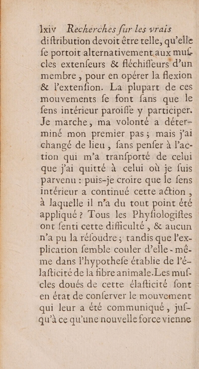 diftribution devoit être telle, qu’elle fe portoit alternativementaux mut cles extenfeurs &amp; féchiffeurs’ d’un membre , pour en opérer la flexion &amp; l’extenfion. La plupart de ces mouvements fe font fans que le fens intérieur paroifle y participer. Je marche, ma volonté à déter- miné mon premier pas; mais jai changé de lieu , fans penfer à l’ac- tion qui m'a tranfporté de celui que j'ai quitté à celui où je fuis parvenu : puis-je croire que le fens intérieur a continué cette action : à laquelle il n’a du tout point été appliqué ? Tous les Phyfiologiftes ont fenti cette difficulté , &amp; aucun n’a pu la réfoudre; tandis que lex- plication femble couler d’elle - mê- me dans l’hypothefe établie de lé- Jafticité de la fibre animale.Les muf- cles doués de cette élafticité font en état de conferver le mouvement qui leur a êté communique, juf- qu’à ce qu’une nouvelle force vienne