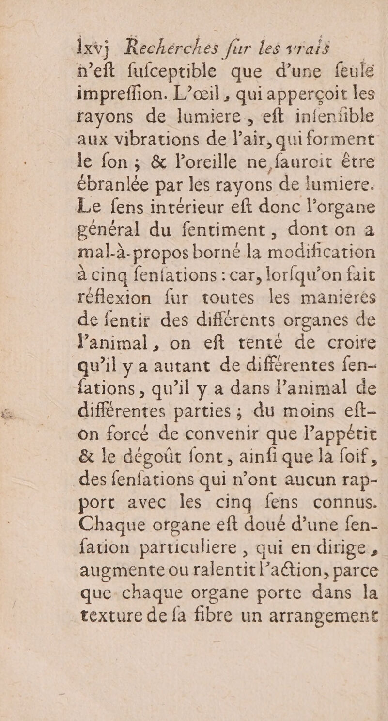 n’eft fufceptible que d’une feule impreffion. L’œil , qui apperçoit les rayons de lumiere , eft intenfble aux vibrations de Pair, qui forment le fon ; &amp; l'oreille ne fauroit être ébran! lée par les rayons de lumiere. Le fens intérieur eft donc l'organe général du fentiment, dont on a mal-à-propos borné la modification à cing fenfations : car, lorfqu’on fait réflexion fur toutes les manierés de fentir des différents organes de animal, on eft tenté de croire qu’il y a autant de différentes fen- fations , qu’il y a dans l’animal de différentes parties ; du moins eft- on forcé de convenir que l’appêtit &amp; le dégoût font, ainfi que la foif, des fenfations qui #'ontiencun rap- port avec les cinq fens connus. Chaque organe eft doué d’une fen- fation particuliere , qui en dirige, augmente ou ralentit l’aétion, parce que- chaque organe porte dans la texture de fa fibre un arrangement