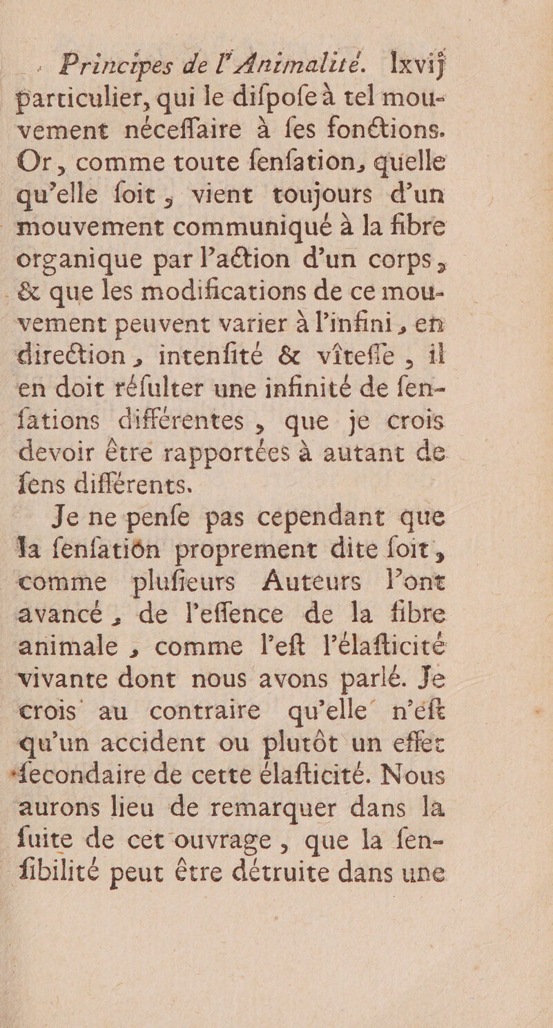 parriculier, qui le difpofe à tel mou- vement néceffaire à fes fonétions. Or, comme toute fenfation, quelle qu’elle foit, vient toujours d’un mouvement communiqué à la fibre organique par Paétion d’un corps, .&amp; que les modifications de ce mou- vement peuvent varier à l'infini, en direction , intenfité &amp; vîrefie , il en doit réfulter une infinité de fen- fations différentes , que je crois devoir être rapportées à autant de fens différents. Je ne penfe pas cependant que Ta fenfatiôn proprement dite foit, comme bplufieurs Auteurs Pont avancé , de l’eflence de la fibre animale , comme l’eft l’élafticité vivante dont nous avons parlé. Je Crois au contraire qu’elle n’éft qu’un accident ou plutôt un eflet “#econdaire de cette élafticité. Nous ‘aurons lieu de remarquer dans la fuite de cet ouvrage , que la fen- _ ibilité peut être détruite dans une