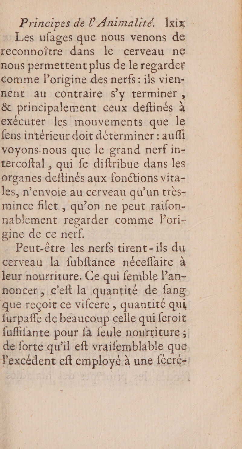 Les ufages que nous venons de reconnoître dans le cerveau ne nous permettent plus de le regarder comme l’origine des nerfs: ils vien- nent au contraire sy terminer, &amp; principalement ceux deftinés à exécuter les mouvements que le fens intérieur doit déterminer : auffi voyons-nous que le grand nerf in- tercoftal , qui fe diftribue dans les Organes deftinés aux fonctions vita- les, n’envoie au cerveau qu’un très- mince filet , qu’on ne peut raïlon- nablement regarder comme lori- gine de ce nerf. Peut-être les nerfs tirent-ils du cerveau la fubftance néceflaire à leur nourriture. Ce qui femble Pan- noncer, c’eft la quantité de fang que reçoit ce vifcere , quantité qui {urpafe de beaucoup celle qui feroit de forte qu’il eft vraifemblable que