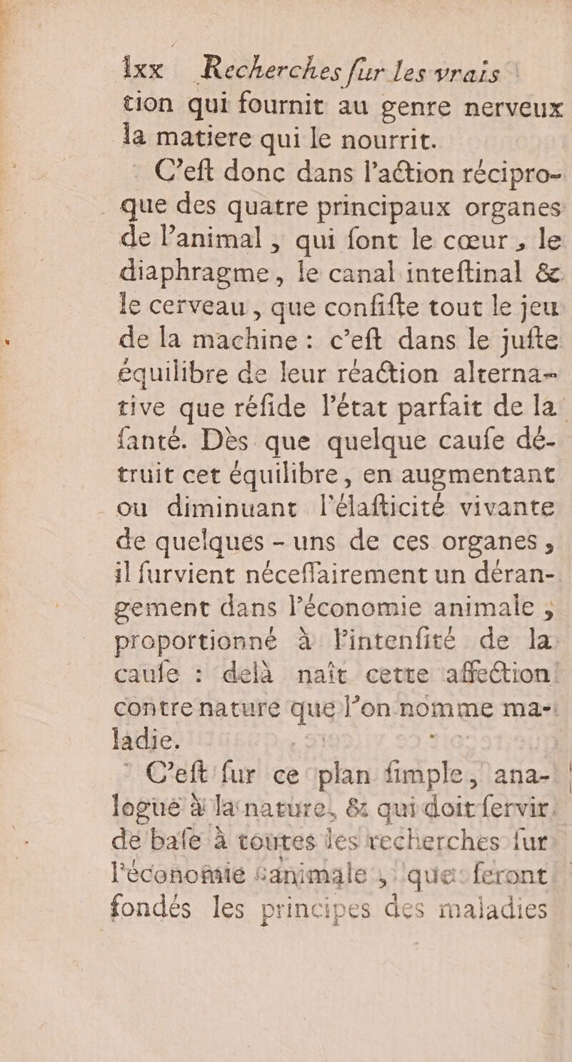 tion qui fournit au genre nerveux la matiere qui le nourrit. - C’eft donc dans l’aétion récipro- ue des quatre principaux organes de P animal , qui font le cœur, le diaphragme. , le canal inteftinal &amp; le cerveau , que confifte tout le jeu de la machine: c’eft dans le jufte équilibre de leur réaction alrerna- tive que réfide l’état parfait de la’ fanté. Dès que quelque caufe dé- truit cet équilibre, en augmentant ou diminuant l'élafticité vivante de quelqués - uns de ces organes, il furvient néceffairement un déran- gement dans l’économie animale , proportionné à flintenfité de la caule : delà naît cette affection! contre nature que l’on nomme ma- ladie. C’eft fur ce plan bisl ; aña- logué à latnature, &amp; quidoitfervir. de bafe à toutes les recherches fur l'éconofiié : ‘animal ke’, que: feront fondés les principes des maladies