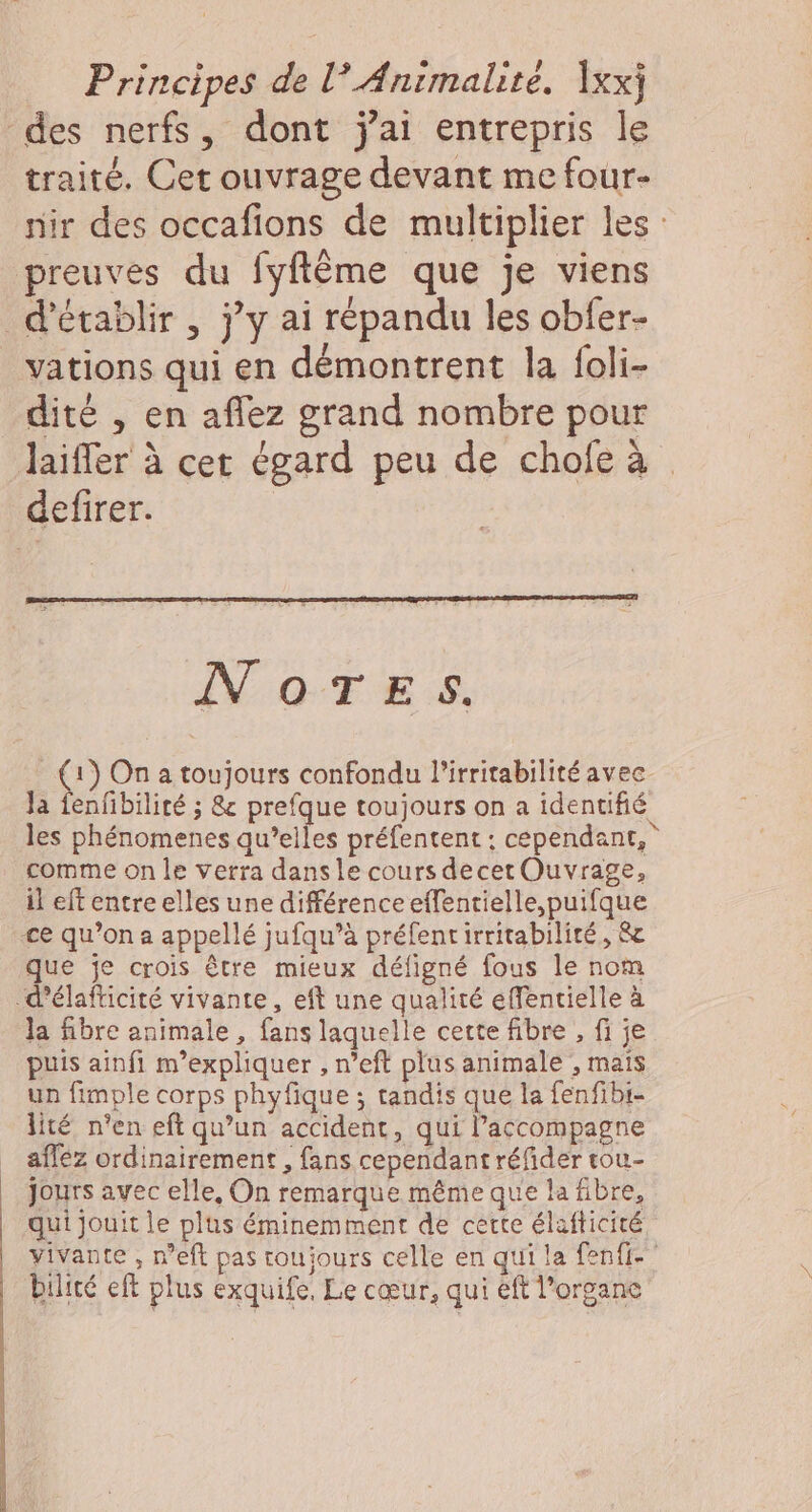 des nerfs, dont jai entrepris le traité. Cet ouvrage devant me four- nir des occafions de multiplier les preuves du fyflême que je viens d'établir , j'y ai répandu les obfer- vations qui en démontrent la foli- dité , en aflez grand nombre pour Jlaiffer à cer égard peu de chofe à defirer. NOTES. (1) On a toujours confondu lirritabilité avec Ja fenfibilité ; &amp; prefque toujours on a identifié les phénomenes qu’elles préfentent : cependant, comme on le verra dansle cours decer Ouvrage, il eft entre elles une différence effentielle,puifque ce qu’on a appellé jufqu’à préfentirritabilité, &amp; que je crois être mieux défigné fous le nom -d'élafticité vivante, eft une qualité effentielle à la fibre animale , fans laquelle cette fibre , fi je puis ainfi m'expliquer , n’eft plus animale , mais un fimple corps phyfique ; tandis que la fenfibi- lité n'en eft qu’un accident, qui accompagne _ afféz ordinairement , fans cependant réfider tou- | Jours avec elle, On remarque même que la fibre, qui jouit le plus éminemment de certe élafticité vivante , n'eft pas toujours celle en qui la fenfi-” bilité eft plus exquife, Le cœur, qui éft l'organe