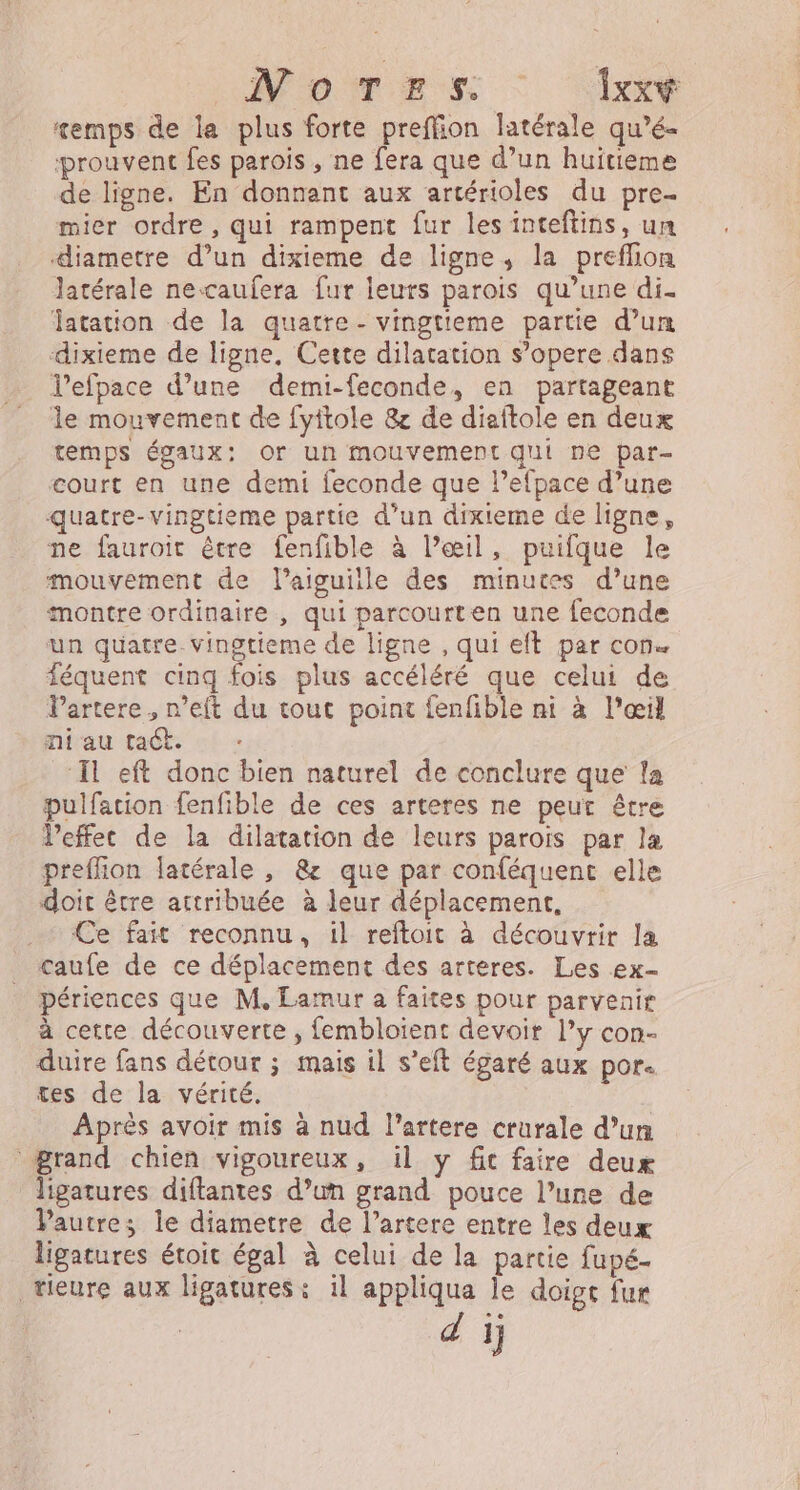 Momes : ‘1x emps de la plus forte preffion latérale qu’é- prouvent fes parois , ne fera que d’un huitieme de ligne. En donnant aux artérioles du pre- mier ordre, qui rampent fur les inteftins, un diametre d’un dixieme de ligne, la preflion latérale necaufera fur leurs parois qu’une di. Jatation de la quatre - vingtieme partie d’un dixieme de ligne, Cette dilatation s’opere dans Vefpace d’une demi-feconde, en partageant le mouvement de fyitole &amp; de diaftole en deux temps égaux: Or un mouvement qui ne par- court en une demi feconde que l’efpace d’une quatre-vingtieme partie d’un dixiteme de ligne, ne fauroit être fenfible à Pæil, puifque le mouvement de l'aiguille des minutes d’une montre ordinaire , qui parcourten une feconde un quatre. vingtieme de ligne , qui eft par con. féquent cinq fois plus accéléré que celui de Partere , n’eft du tout point fenfible ni à l'œil ni au tact. ‘Il eft donc bien naturel de conclure que la pulfation fenfible de ces arteres ne peut être Veffec de la dilatation de leurs parois par læ preffion latérale , &amp; que par conféquent elle doit être attribuée à leur déplacement, Ce fait reconnu, il reftoit à découvrir la caufe de ce déplacement des arteres. Les ex- périences que M, Lamur a faites pour parvenir à cetce découverte , fembloient devoir l’y con- duire fans détour ; mais il s’eft égaré aux por. tes de la vérité. Après avoir mis à nud l’artere crurale d’un grand chien vigoureux, il y ft faire deux ligatures diftantes d’un grand pouce l’une de Pautre; le diametre de l’artere entre les deux ligatures étoit égal à celui de la partie fupé- tieure aux ligatures: il appliqua le doigt fur di